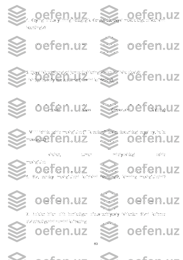 4. Keyingi o’quv yilining Pedagogik Kengashida qaysi masalalarga to’xtalishni
istardingiz?
________________________________________________________________
________________________________________________________________
________________________________________________________________
____________________________________________________
5. Qaysi ish tajribangizni jamoadoshlaringiz bilan bo’lisha olasiz?:
-  ish tajriba bo’yicha taqdimot  ( nomini ko’rsating )_____________________
________________________________________________________________
________________________________________________________________
_____________________________________________________________
-   master-   klass   ( mavzusini   kiriting )
________________________________________________________________
________________________________________________________________
-   MTT ichida ochiq mashg’ulot   ( “Ilk qadam” davlat dasturidagi qaysi oy, hafta
mavzusida )_______________________________________________________
________________________________________________________________
-   shahar,   tuman   miqiyosidagi   ochiq
mashg’ulot _______________________________________________________
_____________________________________________________________
6.   Siz,   qanday   mashg’ulotni   ko’rishni   istardingiz,   kimning   mashg’ulotini ?
________________________________________________________________
________________________________________________________________
________________________________________________________________
____________________________________________________
7.   Bolalar   bilan   olib   boriladigan   o’quv-tarbiyaviy   ishlardan   Sizni   ko’proq
qiziqtiradiganini nomini ko’rsating _________________________________
63 