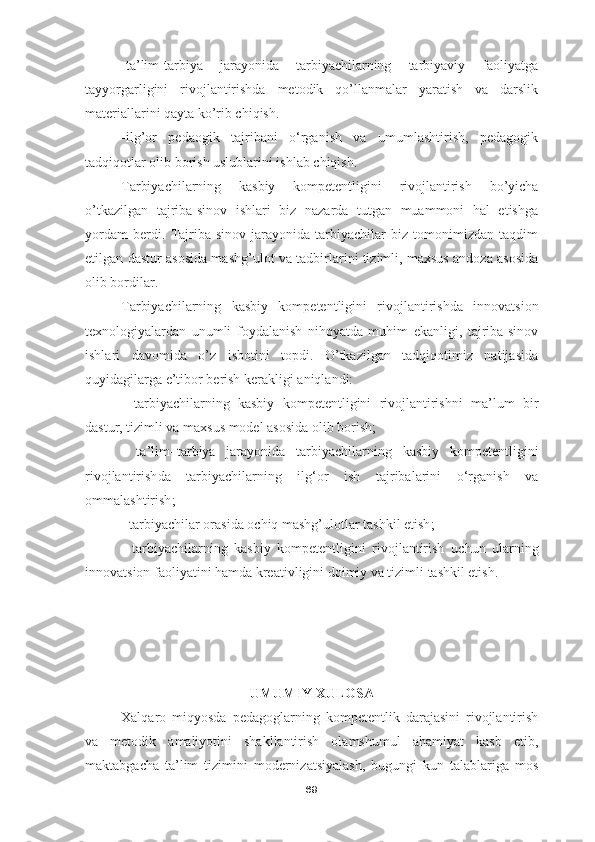 -ta’lim-tarbiya   jarayonida   tarbiyachilarning   tarbiyaviy   faoliyatga
tayyorgarligini   rivojlantirishda   metodik   qo’llanmalar   yaratish   va   darslik
materiallarini qayta ko’rib chiqish. 
-ilg’or   pedaogik   tajribani   o‘rganish   va   umumlashtirish,   pedagogik
tadqiqotlar olib borish uslublarini ishlab chiqish.  
T arbiyachilarning   kasbiy   kompetentligini   rivojlantirish   bo’yicha
o’tkazilgan   tajriba-sinov   ishlari   biz   nazarda   tutgan   muammoni   hal   etishga
yordam   berdi.   Tajriba-sinov   jarayonida   tarbiyachilar   biz   tomonimizdan   taqdim
etilgan dastur asosida mashg’ulot va tadbirlarini tizimli, maxsus andoza asosida
olib bordilar. 
T arbiyachilarning   kasbiy   kompetentligini   rivojlantirish da   innovatsion
texnologiyalardan   unumli   foydalanish   nihoyatda   muhim   ekanligi,   tajriba-sinov
ishlari   davomida   o’z   isbotini   topdi.   O’tkazilgan   tadqiqotimiz   natijasida
quyidagilarga e’tibor berish kerakligi aniqlandi:
-   tarbiyachilarning   kasbiy   kompetentligini   rivojlantirish ni   ma’lum   bir
dastur, tizimli va maxsus model asosida olib borish; 
-   ta’lim–tarbiya   jarayonida   tarbiyachilarning   kasbiy   kompetentligini
rivojlantirish da   tarbiyachilarning   ilg‘or   ish   tajribalarini   o‘rganish   va
ommalashtirish ;
-  tarbiyachilar orasida ochiq mashg’ulotlar tashkil etish ;
-   tarbiyachilarning   kasbiy   kompetentligini   rivojlantirish   uchun   ularning
innovatsion faoliyatini hamda kreativligini doimiy va tizimli tashkil etish.
UMUMIY XULOSA
Xalqaro   miqyosda   pedagoglarning   kompetentlik   darajasini   rivojlantirish
va   metodik   amaliyotini   shakllantirish   olamshumul   ahamiyat   kasb   etib,
maktabgacha   ta’lim   tizimini   modernizatsiyalash,   bugungi   kun   talablariga   mos
69 