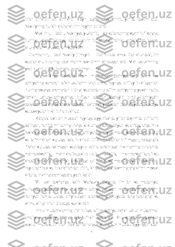 bilan   qo‘shqo‘llab   ko‘rishdi.   Keyin   tag‘in   otiga   minib,   yo‘lda   davom   etdi.
Navoiyning bu ishi shahanshohni hayron qoldirdi.
– Mavlono, – dedi u Navoiyga yuzlanib, – siz saltanatning vaziri bo‘lsangiz,
buning   ustiga,   jahonga   taniqli   shoir   bo‘lsangiz,   nainki   go‘dak   bir   bolaga
shunchalar muruvvat ko‘rsatursiz?
–   Olampanoh,   –   dedi   Navoiy   jilmayib.   –   Gap   bolada   emas.   Gap   shundaki,   bir
vaqtlar   shu   bolaning   otasi   manim   savodimni   chiqazgan   erdi.  Men   ustozimning
yetti pushti oldida hamisha qarzdormen…[47]
Eng   oldin gi   davrlarda   ham   mudarrislar   (tarbiyachilar)   ta’lim   va
tarbiyaning   samarali   ta’sir   usullarini   izla b   topib,   hayotga   qo’llay   boshlaganlar.
Buning evaziga eramizdan oldingi vaqtlardanoq ta’lim-tarbiyaning yaxshi natija
berishi   uchun   tarbiyachiga   bo‘lgan   talablar   kuchayib   bordi.   Tarbiyachi
taakkurini, uning tajribasini   takomillashtirish yuzasidan turli g‘oyalar, nazariya
va tavsiyalar hosil bo‘la boshladi. 
Kelajak  avlodni mustaqil hayotga tayyorlashda yillar davomida qo‘llanib
kelingan, har bir  millatning o‘ziga xos urf – odati,qadriyati  va an’analariga mos
ravishda tatbiq qilingan ta’lim va tarbiyaning noyob metod va vositalari, tadbir
va   ko’rinishlari   vujudga   kela   boshladi.   Oldin   maktablar   bo‘lmagan,   pedagogik
fikrlar   vujudga   kelmagan   vaqtdayoq   qabila   tarkibidagi   insonlarning   bolalarida
mehnatsevarlik,   mehr-shafqat,axloq-odob,   do‘stlik,   insonparvarlik,nafosat
shakllarini   tarkib   toptirish   sohasidagi   aql   idroki   va   metodlari   yillar   davomida
hayot tajribasi va bosqichlaridan o‘tib, ishlanib o‘sha davrning eng shirin mevasi
sifatida bizning eramizgacha yetib keldi.
VII   asr   davrlariga   kelib   Markaziy   Osiyoda   ilm-fan   va   madaniyat
sohasidagi   yuksalish   bevosita   ta’lim-tarbiya   beruvchi   mudarrislarning   qizg‘in
faoliyati   hamda   ularga   qo‘yiladigan   talablarning   nihoyatda   rang-barangligi   va
xilma-xilligi bilan diqqatga sazovordir. 
Biroq mudarrislarning o‘zi bolaga ta’lim-tarbiya berish uchun mukammal
amaliy   va   nazariy   bilimga   ega   bo‘lishi   kerak   edi.   Shu   sababli   mudarrislar
savodli madrasa toliblari orasidan tanlangan va ma’lum muddat tayyorgarlikdan
7 