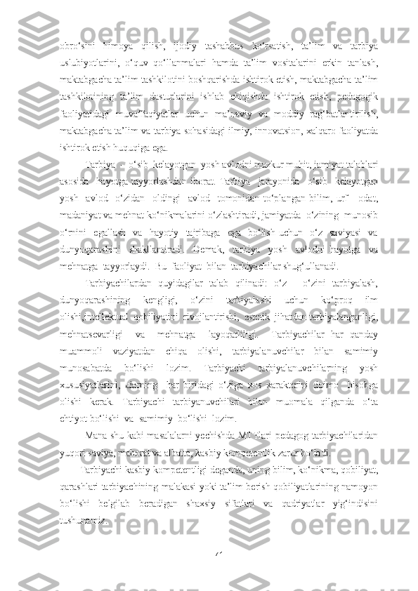 obro‘sini   himoya   qilish,   ijodiy   tashabbus   ko‘rsatish,   ta’lim   va   tarbiya
uslubiyotlarini,   o‘quv   qo‘llanmalari   hamda   ta’lim   vositalarini   erkin   tanlash,
maktabgacha ta’lim tashkilotini boshqarishda ishtirok etish, maktabgacha ta’lim
tashkilotining   ta’lim   dasturlarini   ishlab   chiqishda   ishtirok   etish,   pedagogik
faoliyatidagi   muvaffaqiyatlar   uchun   ma’naviy   va   moddiy   rag‘batlantirilish,
maktabgacha ta’lim va tarbiya sohasidagi ilmiy, innovatsion, xalqaro faoliyatda
ishtirok etish huquqiga ega.
Tarbiya  -  o‘sib  kelayotgan  yosh avlodni mazkur muhit, jamiyat talablari
asosida     hayotga   tayyorlashdan   iborat.   Tarbiya     jarayonida     o‘sib     kelayotgan
yosh     avlod     o‘zidan     oldingi     avlod     tomonidan   to‘plangan   bilim,   urf   -   odat,
madaniyat va mehnat ko‘nikmalarini o‘zlashtiradi, jamiyatda  o‘zining  munosib
o‘rnini     egallash     va    hayotiy    tajribaga     ega    bo‘lish   uchun     o‘z     saviyasi     va
dunyoqarashini     shakllantiradi.     Demak,     tarbiya     yosh     avlodni   hayotga     va
mehnatga  tayyorlaydi.  Bu  faoliyat  bilan  tarbiyachilar shug‘ullanadi.
Tarbiyachilardan   quyidagilar   talab   qilinadi:   o‘z   -   o‘zini   tarbiyalash,
dunyoqarashining     kengligi,     o‘zini     tarbiyalashi     uchun     ko‘proq     ilm
olishi,intellektual  qobiliyatini  rivojlantirishi,  estetik  jihatdan tarbiyalanganligi,
mehnatsevarligi     va     mehnatga     layoqatliligi.     Tarbiyachilar   har   qanday
muammoli   vaziyatdan   chiqa   olishi,   tarbiyalanuvchilar   bilan   samimiy
munosabatda     bo‘lishi     lozim.     Tarbiyachi     tarbiyalanuvchilarning     yosh
xususiyatlarini,   ularning     har   biridagi   o‘ziga   xos   xarakterini   doimo     hisobga
olishi     kerak.     Tarbiyachi     tarbiyanuvchilari     bilan     muomala     qilganda     o‘ta
ehtiyot bo‘lishi  va  samimiy  bo‘lishi  lozim.
Mana shu kabi masalalarni yechishda MTTlari pedagog-tarbiyachilaridan
yuqori saviya, mahorat va albatta, kasbiy kompetentlik zarur bo‘ladi.
Tarbiyachi kasbiy kompetentligi deganda, uning bilim, ko‘nikma, qobiliyat,
qarashlari tarbiyachining malakasi yoki ta’lim berish qobiliyatlarining namoyon
bo‘lishi   belgilab   beradigan   shaxsiy   sifatlari   va   qadriyatlar   yig‘indisini
tushunamiz.
71 