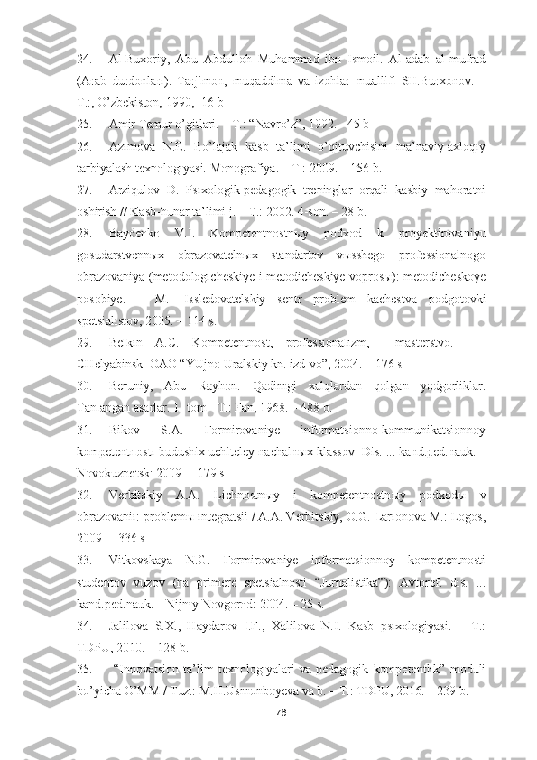 24. Al-Buxoriy,   Abu   Abdulloh   Muhammad   ibn   Ismoil.   Al-adab   al-mufrad
(Arab   durdonlari).   Tarjimon,   muqaddima   va   izohlar   muallifi   SH.Burxonov.   –
T.:, O’zbekiston, 1990, -16 b
25. Amir Temur o’gitlari. – T.: “Navro’z”, 1992. - 45 b
26. Azimova   N.E.   Bo’lajak   kasb   ta’limi   o’qituvchisini   ma’naviy-axloqiy
tarbiyalash texnologiyasi.  Monografiya. – T.: 2009. – 156 b.
27. Arziqulov   D.   Psixologik-pedagogik   treninglar   orqali   kasbiy   mahoratni
oshirish // Kasb-hunar ta’limi j. – T.: 2002. 4-son. – 28 b.
28. Baydenko   V.I.   Kompetentnostnыy   podxod   k   proyektirovaniyu
gosudarstvennыx   obrazovatelnыx   standartov   vыsshego   professionalnogo
obrazovaniya (metodologicheskiye i metodicheskiye voprosы): metodicheskoye
posobiye.   –   M.:   Issledovatelskiy   sentr   problem   kachestva   podgotovki
spetsialistov, 2005. – 114 s.
29. Belkin   A.C.   Kompetentnost,   professionalizm,     masterstvo.     –
CHelyabinsk: OAO “YUjno-Uralskiy kn. izd-vo”, 2004. – 176 s.
30. Beruniy,   Abu   Rayhon.   Qadimgi   xalqlardan   qolgan   yodgorliklar.
Tanlangan asarlar. 1- tom. -T.: Fan, 1968. – 488 b.
31. Bikov   S.A.   Formirovaniye   informatsionno-kommunikatsionnoy
kompetentnosti budushix uchiteley nachaln ы x klassov: Dis. ... kand.ped.nauk. –
Novokuznetsk: 2009. – 179 s.
32. Verbitskiy   A.A.   Lichnostn ы y   i   kompetentnostn ы y   podxod ы   v
obrazovanii: problem ы  integratsii / A.A. Verbitskiy, O.G. Larionova M.: Logos,
2009. – 336 s.
33. Vitkovskaya   N.G.   Formirovaniye   informatsionnoy   kompetentnosti
studentov   vuzov   (na   primere   spetsialnosti   “Jurnalistika”):   Avtoref.   dis.   ...
kand.ped.nauk. – Nijniy Novgorod: 2004. – 25 s.
34. Jalilova   S.X.,   Haydarov   I.F.,   Xalilova   N.I.   Kasb   psixologiyasi.   –   T.:
TDPU, 2010. – 128 b.
35.   “Innovatsion   ta’lim   texnologiyalari   va   pedagogik   kompetentlik”   moduli
bo’yicha O’MM / Tuz.: M.H.Usmonboyeva va b. – T.: TDPU, 2016. – 239 b.
76 