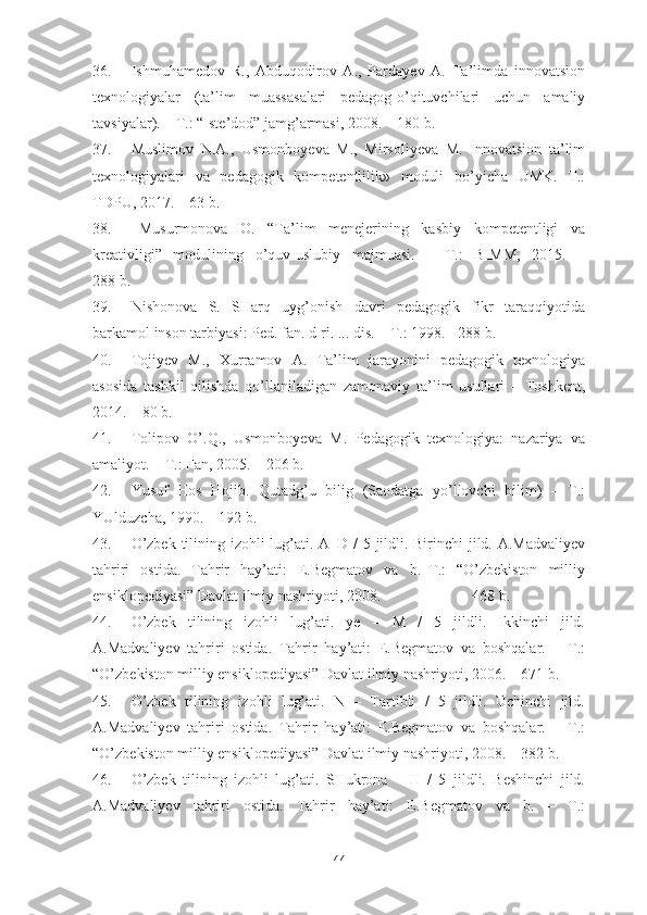 36. Ishmuhamedov   R.,   Abduqodirov   A.,   Pardayev   A.   Ta’limda   innovatsion
texnologiyalar   (ta’lim   muassasalari   pedagog-o’qituvchilari   uchun   amaliy
tavsiyalar). – T.: “Iste’dod” jamg’armasi, 2008. – 180 b.
37. Muslimov   N.A.,   Usmonboyeva   M.,   Mirsoliyeva   M.   Innovatsion   ta’lim
texnologiyalari   va   pedagogik   kompetentlilik»   moduli   bo’yicha   UMK.   T.:
TDPU, 2017. – 63 b.
38. Musurmonova   O.   “Ta’lim   menejerining   kasbiy   kompetentligi   va
kreativligi”   modulining   o’quv-uslubiy   majmuasi.   –   T.:   BIMM,   2015.   –
288 b.
39. Nishonova   S.   SHarq   uyg’onish   davri   pedagogik   fikr   taraqqiyotida
barkamol inson tarbiyasi: Ped. fan. d-ri. ... dis. – T.: 1998. - 288 b.
40. Tojiyev   M.,   Xurramov   A.   Ta’lim   jarayonini   pedagogik   texnologiya
asosida   tashkil   qilishda   qo’llaniladigan   zamonaviy   ta’lim   usullari   –   Toshkent,
2014. – 80 b.
41. Tolipov   O’.Q.,   Usmonboyeva   M.   Pedagogik   texnologiya:   nazariya   va
amaliyot. – T.: Fan, 2005. – 206 b.
42. Yusuf   Hos   Hojib.   Qutadg’u   bilig   (Saodatga   yo’llovchi   bilim)   –   T.:
YUlduzcha, 1990. – 192 b.
43. O’zbek tilining izohli  lug’ati. A–D / 5 jildli. Birinchi  jild. A.Madvaliyev
tahriri   ostida.   Tahrir   hay’ati:   E.Begmatov   va   b.–T.:   “O’zbekiston   milliy
ensiklopediyasi” Davlat ilmiy nashriyoti, 2008. –                     468 b.
44. O’zbek   tilining   izohli   lug’ati.   ye   –   M   /   5   jildli.   Ikkinchi   jild.
A.Madvaliyev   tahriri   ostida.   Tahrir   hay’ati:   E.Begmatov   va   boshqalar.   –   T.:
“O’zbekiston milliy ensiklopediyasi” Davlat ilmiy nashriyoti, 2006. – 671 b.
45. O’zbek   tilining   izohli   lug’ati.   N   –   Tartibli   /   5   jildli.   Uchinchi   jild.
A.Madvaliyev   tahriri   ostida.   Tahrir   hay’ati:   E.Begmatov   va   boshqalar.   –   T.:
“O’zbekiston milliy ensiklopediyasi” Davlat ilmiy nashriyoti, 2008. – 382 b.
46. O’zbek   tilining   izohli   lug’ati.   SHukrona   –   H   /   5   jildli.   Beshinchi   jild.
A.Madvaliyev   tahriri   ostida.   Tahrir   hay’ati:   E.Begmatov   va   b.   –   T.:
77 