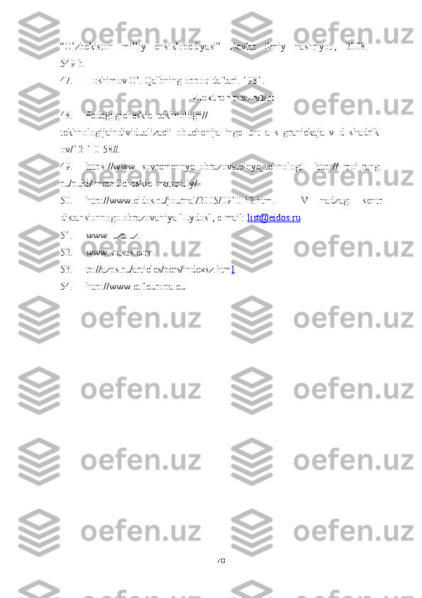 “O’zbekiston   milliy   ensiklopediyasi”   Davlat   ilmiy   nashriyoti,   2008.   –
549 b.
47. Hoshimov O’. Qalbning oppoq daftari. 1981.
Elektron resurslar:
48. Pedagogicheskie_tekhnologii//
tekhnologijaindividualizacii_obuchenija_inge_unt_a_s_granickaja_v_d_shadrik
ov/12-1-0-58#.
49. https://www.   sovremennye_obrazovatelnye_tehnologi.     http://   moi-rang.
ru/publ/ metodicheskie_materialy/.
50. http://www.eidos.ru/journal/2005/0910-12.htm.   -   V   nadzag:   sentr
distansionnogo obrazovaniya "Eydos", e-mail:  list@eidos.ru
51. www. uza. uz .
52. www. nasas.com.
53. tp://azps.ru/articles/pers/indexsz.htm l .
54. http://www.etf.europa.eu
78 