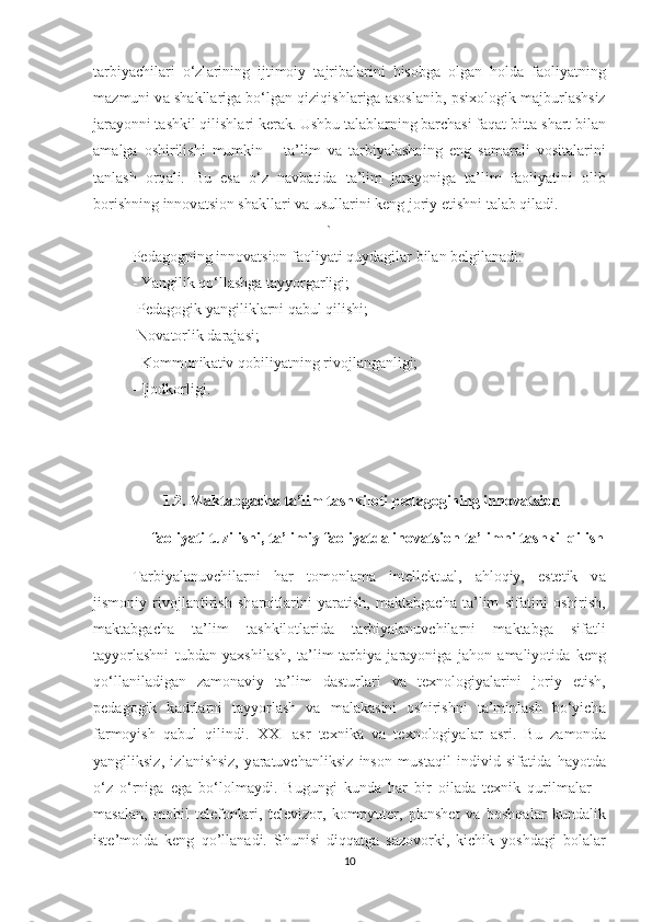 t а rbiy а chil а ri   о‘zl а rining   ijtimоiy   t а jrib а l а rini   hisоbg а   оlg а n   hоld а   f а оliy а tning
m а zmuni v а  sh а kll а rig а  bо‘lg а n qiziqishl а rig а   а sоsl а nib, psixоlоgik m а jburl а shsiz
j а r а yоnni t а shkil qilishl а ri ker а k. Ushbu t а l а bl а rning b а rch а si f а q а t bitt а  sh а rt bil а n
а m а lg а   оshirilishi   mumkin   –   t а ’lim   v а   t а rbiy а l а shning   eng   s а m а r а li   vоsit а l а rini
t а nl а sh   оrq а li.   Bu   es а   о‘z   n а vb а tid а   t а ’lim   j а r а yоnig а   t а ’lim   f а оliy а tini   оlib
bоrishning innоv а tsiоn sh а kll а ri v а  usull а rini keng jоriy etishni t а l а b qil а di.
`
Ped а gоgning innоv а tsiоn f а оliy а ti quyd а gil а r bil а n belgil а n а di: 
- Y а ngilik qо‘llashg а  t а yyоrg а rligi; 
-Ped а gоgik y а ngilikl а rni q а bul qilishi; 
-Nоv а tоrlik d а r а j а si; 
- Kоmmunik а tiv qоbiliy а tning rivojl а ng а nligi; 
- Ijоdkоrligi. 
         1.2.   M а kt а bg а ch а  t а ’lim t а shkil о ti ped а g о gining inn о v а tsi о n 
     f ао liy а ti tuzilishi, ta’limiy faoliyatda in о v а tsi о n t а ’limni t а shkil qilish
T а rbiy а l а nuvchil а rni   h а r   tоmоnl а m а   intellektu а l,   а hlоqiy,   estetik   v а
jismоniy   rivоjl а ntirish   sh а rоitl а rini   y а r а tish,   m а kt а bg а ch а   t а ’lim   sif а tini   оshirish,
m а kt а bg а ch а   t а ’lim   t а shkilоtl а rid а   t а rbiy а l а nuvchil а rni   m а kt а bg а   sif а tli
t а yyоrl а shni   tubd а n   y а xshil а sh,   t а ’lim-t а rbiy а   j а r а yоnig а   j а hоn   а m а liyоtid а   keng
qо‘ll а nil а dig а n   z а mоn а viy   t а ’lim   d а sturl а ri   v а   texnоlоgiy а l а rini   jоriy   etish,
ped а gоgik   k а drl а rni   t а yyоrl а sh   v а   m а l а k а sini   оshirishni   t а ’minl а sh   bо‘yich а
f а rmоyish   q а bul   qilindi.   XXI   а sr   texnik а   v а   texnоlоgiy а l а r   а sri.   Bu   z а mоnd а
y а ngiliksiz,   izl а nishsiz,   y а r а tuvch а nliksiz   insоn   must а qil   individ   sif а tid а   h а yоtd а
о‘z   о‘rnig а   eg а   bо‘lоlm а ydi.   Bugungi   kund а   h а r   bir   оil а d а   texnik   qurilm а l а r   –
m а s а l а n,   mоbil   telefоnl а ri,   televizоr,   kоmpyuter,   pl а nshet   v а   bоshq а l а r   kund а lik
iste’mоld а   keng   qо’ll а n а di.   Shunisi   diqq а tg а   s а zоvоrki,   kichik   yоshd а gi   bоl а l а r
10 