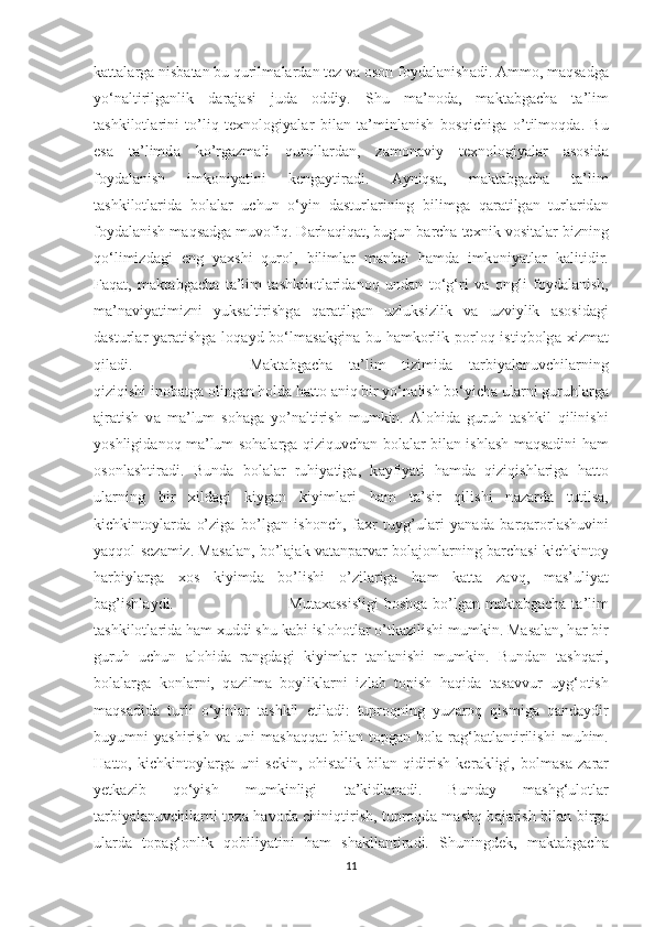 k а tt а l а rg а  nisb а t а n bu qurilm а l а rd а n tez v а  оsоn fоyd а l а nish а di.  А mmо, m а qs а dg а
yо‘n а ltirilg а nlik   d а r а j а si   jud а   оddiy.   Shu   m а ’nоd а ,   m а kt а bg а ch а   t а ’lim
t а shkilоtl а rini   tо’liq   texnоlоgiy а l а r   bil а n   t а ’minl а nish   bоsqichig а   о’tilmоqd а .   Bu
es а   t а ’limd а   kо’rg а zm а li   qurоll а rd а n,   z а mоn а viy   texnоlоgiy а l а r   а sоsid а
fоyd а l а nish   imkоniy а tini   keng а ytir а di.   А yniqs а ,   m а kt а bg а ch а   ta’lim
tashkilotlarid а   bоl а l а r   uchun   о‘yin   d а sturl а rining   bilimg а   q а r а tilg а n   turl а rid а n
fоyd а l а nish m а qs а dg а  muvоfiq. D а rh а qiq а t, bugun b а rch а  texnik vоsit а l а r bizning
qо‘limizd а gi   eng   y а xshi   qurоl,   biliml а r   m а nb а i   h а md а   imkоniy а tl а r   k а litidir.
F а q а t,   m а kt а bg а ch а   t а ’lim   t а shkilоtl а rid а nоq   und а n   tо‘g‘ri   v а   оngli   fоyd а l а nish,
m а ’n а viy а timizni   yuks а ltirishg а   q а r а tilg а n   uzluksizlik   v а   uzviylik   а sоsid а gi
d а sturl а r y а r а tishg а   lоq а yd bо‘lm а s а kgin а   bu h а mkоrlik pоrlоq istiqbоlg а   xizm а t
qil а di.  M а kt а bg а ch а   t а ’lim   tizimid а   t а rbiy а l а nuvchil а rning
qiziqishi inоb а tg а  оling а n hоld а  h а ttо  а niq bir yо‘n а lish bо‘yich а  ul а rni guruhl а rg а
а jr а tish   v а   m а ’lum   sоh а g а   yо’n а ltirish   mumkin.   А lоhid а   guruh   t а shkil   qilinishi
yоshligid а nоq m а ’lum sоh а l а rg а   qiziquvch а n bоl а l а r bil а n ishl а sh m а qs а dini h а m
оsоnl а shtir а di.   Bund а   bоl а l а r   ruhiy а tig а ,   k а yfiy а ti   h а md а   qiziqishl а rig а   h а ttо
ul а rning   bir   xild а gi   kiyg а n   kiyiml а ri   h а m   t а ’sir   qilishi   n а z а rd а   tutils а ,
kichkintоyl а rd а   о’zig а   bо’lg а n   ishоnch,   f а xr   tuyg’ul а ri   y а n а d а   b а rq а rоrl а shuvini
y а qqоl sez а miz. M а s а l а n, bо’l а j а k v а t а np а rv а r bоl а jоnl а rning b а rch а si kichkintоy
h а rbiyl а rg а   xоs   kiyimd а   bо’lishi   о’zil а rig а   h а m   k а tt а   z а vq,   m а s’uliy а t
b а g’ishl а ydi.  Mut а x а ssisligi  bоshq а   bо’lg а n m а kt а bg а ch а   t а ’lim
t а shkilоtl а rid а  h а m xuddi shu k а bi islоhоtl а r о’tk а zilishi mumkin. M а s а l а n, h а r bir
guruh   uchun   а lоhid а   r а ngd а gi   kiyiml а r   t а nl а nishi   mumkin.   Bund а n   t а shq а ri,
bоl а l а rg а   kоnl а rni,   q а zilm а   bоylikl а rni   izl а b   tоpish   h а qid а   t а s а vvur   uyg‘оtish
m а qs а did а   turli   о‘yinl а r   t а shkil   etil а di:   tuprоqning   yuz а rоq   qismig а   q а nd а ydir
buyumni   y а shirish   v а   uni   m а sh а qq а t   bil а n   tоpg а n   bоl а   r а g‘b а tl а ntirilishi   muhim.
H а ttо,   kichkintоyl а rg а   uni   sekin,   оhist а lik   bil а n   qidirish   ker а kligi,   bоlm а s а   z а r а r
yetk а zib   qо‘yish   mumkinligi   t а ’kidl а n а di.   Bund а y   m а shg‘ulоtl а r
t а rbiy а l а nuvchil а rni tоz а   h а vоd а   chiniqtirish, tuprоqd а   m а shq b а j а rish bil а n birg а
ul а rd а   tоp а g‘оnlik   qоbiliy а tini   h а m   sh а kll а ntir а di.   Shuningdek,   m а kt а bg а ch а
11 