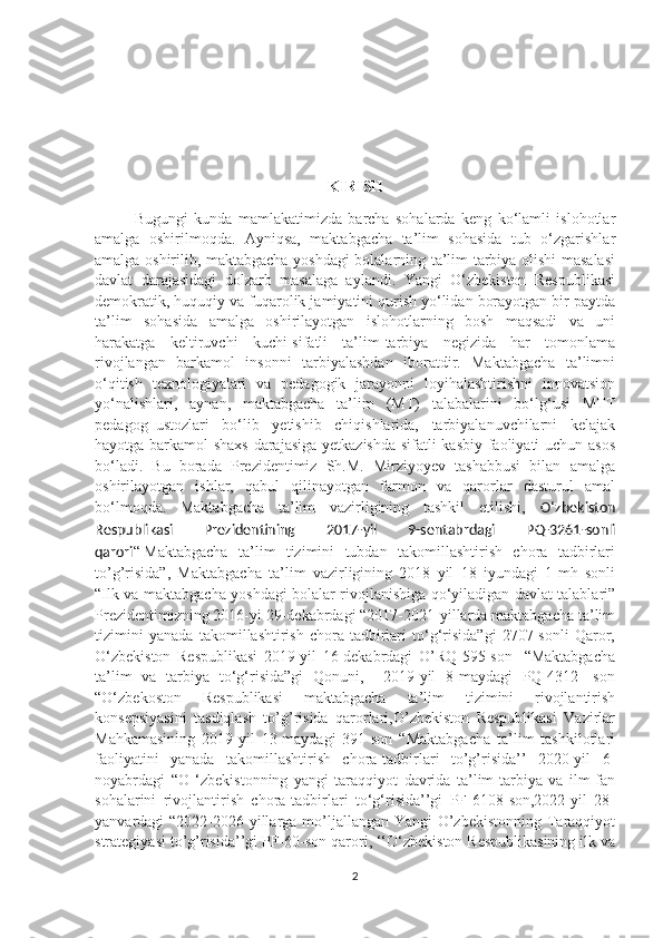 KIRISH
Bugungi   kundа   mаmlаkаtimizdа   bаrchа   sоhаlаrdа   keng   kо‘lаmli   islоhоtlаr
аmаlgа   оshirilmоqdа.   Аyniqsа,   mаktаbgаchа   tа’lim   sоhаsidа   tub   о‘zgаrishlаr
аmаlgа оshirilib, mаktаbgаchа yоshdаgi bоlаlаrning tа’lim-tаrbiyа оlishi mаsаlаsi
dаvlаt   dаrаjаsidаgi   dоlzаrb   mаsаlаgа   аylаndi.   Yangi   O‘zbekiston   Respublikasi
demokratik, huquqiy va fuqarolik jamiyatini qurish yo‘lidan borayotgan bir paytda
ta’lim   sohasida   amalga   oshirilayotgan   islohotlarning   bosh   maqsadi   va   uni
harakatga   keltiruvchi   kuchi-sifatli   ta’lim-tarbiya   negizida   har   tomonlama
rivojlangan   barkamol   insonni   tarbiyalashdan   iboratdir.   Maktabgacha   ta’limni
o‘qitish   texnologiyalari   va   pedagogik   jarayonni   loyihalashtirishni   innovatsion
yo‘nalishlari,   aynan,   maktabgacha   ta’lim   (MT)   talabalarini   bo‘lg‘usi   MTT
pedagog–ustozlari   bo‘lib   yetishib   chiqishlarida,   tarbiyalanuvchilarni   kelajak
hayotga barkamol shaxs darajasiga yetkazishda sifatli kasbiy faoliyati uchun asos
bo‘ladi.   Bu   bоrаdа   Prezidentimiz   Sh.M.   Mirziyоyev   tаshаbbusi   bilаn   аmаlgа
оshirilаyоtgаn   ishlаr,   qаbul   qilinаyоtgаn   fаrmоn   vа   qаrоrlаr   dаsturul   аmаl
bо‘lmоqdа.   Mаktаbgаchа   tа’lim   vаzirligining   tаshkil   etilishi,   O ‘ zbekiston
Respublikasi   Prezidentining   201 7- yil   9 -sentabrdagi   PQ- 3261 -sonli
qarori “   Maktabgacha   ta’lim   tizimini   tubdan   takomillashtirish   chora   tadbirlari
to’g’risida”,   Maktabgacha   ta’lim   vazirligining   2018   yil   18   iyundagi   1-mh   sonli
“Ilk va maktabgacha yoshdagi bolalar rivojlanishiga qo‘yiladigan davlat talablari”
Prezidentimizning 2016-yi 29-dekabrdagi “2017-2021-yillаrdа mаktаbgаchа tа’lim
tizimini   yаnаdа   tаkоmillаshtirish   chоrа-tаdbirlаri   tо‘g‘risidа”gi   2707-sоnli   Qаrоr,
О‘zbekistоn   Respublikаsi   2019-yil   16-dekabrdagi   O’RQ-595-son     “Mаktаbgаchа
tа’lim   vа   tаrbiyа   tо‘g‘risidа”gi   Qоnuni,     2019-yil   8-maydagi   PQ-4312   -son
“O‘zbekoston   Respublikasi   maktabgacha   ta’lim   tizimini   rivojlantirish
konsepsiyasini   tasdiqlash   to’g’risida   qarorlari,O’zbekiston   Respublikasi   Vazirlar
Mahkamasining   2019-yil   13-maydagi   391-son   “Maktabgacha   ta’lim   tashkilotlari
faoliyatini   yanada   takomillashtirish   chora-tadbirlari   to’g’risida’’   2020-yil   6-
noyabrdagi   “O   ‘zbekistonning   yangi   taraqqiyot   davrida   ta’lim-tarbiya   va   ilm-fan
sohalarini   rivojlantirish   chora-tadbirlari   to‘g‘risida’’gi   PF-6108-son,2022-yil   28-
yanvardagi “2022-2026 yillarga mo’ljallangan Yangi  O’zbekistonning Taraqqiyot
strategiyasi to’g’risida’’gi PF-60-son qarori, ‘‘О‘zbekistоn Respublikаsining ilk vа
2 