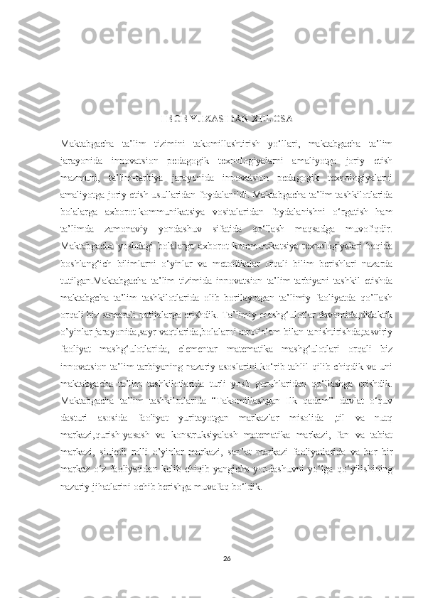 I BOB YUZASIDAN XULOSA
Maktabgacha   ta’lim   tizimini   takomillashtirish   yo‘llari,   maktabgacha   ta’lim
jarayonida   innovatsion   pedagogik   texnologiyalarni   amaliyotga   joriy   etish
mazmuni,   ta’lim-tarbiya   jarayonida   innovatsion   pedagogik   texnologiyalarni
amaliyotga joriy etish usullaridan foydalanildi.   Maktabgacha ta’lim tashkilotlarida
bolalarga   axborot-kommunikatsiya   vositalaridan   foydalanishni   o‘rgatish   ham
ta’limda   zamonaviy   yondashuv   sifatida   qo‘llash   maqsadga   muvofiqdir.
Maktabgacha   yoshdagi   bolalarga   axborot   kommunikatsiya   texnologiyalari   haqida
boshlang‘ich   bilimlarni   o‘yinlar   va   metodikalar   orqali   bilim   berishlari   nazarda
tutilgan.Maktabgacha   ta’lim   tizimida   innovatsion   ta’lim-tarbiyani   tashkil   etishda
maktabgcha   ta’lim   tashkilotlarida   olib   borilayotgan   ta’limiy   faoliyatda   qo’llash
orqali biz samarali natijalarga erishdik. Ta’limiy mashg‘ulotlar davomida,didaktik
o’yinlar jarayonida,sayr vaqtlarida,bolalarni atrof olam bilan tanishtirishda,tasviriy
faoliyat   mashg‘ulotlarida,   elementar   matematika   mashg‘ulotlari   orqali   biz
innovatsion ta’lim-tarbiyaning nazariy asoslarini  ko‘rib tahlil qilib chiqdik va uni
maktabgacha   ta’lim   tashkilotlarida   turli   yosh   guruhlaridan   qo‘llashga   erishdik.
Maktabgacha   ta’lim   tashkilotlarida   “Takomillashgan   Ilk   qadam”   davlat   o‘quv
dasturi   asosida   faoliyat   yuritayotgan   markazlar   misolida   ,til   va   nutq
markazi,qurish-yasash   va   konstruksiyalash   matematika   markazi,   fan   va   tabiat
markazi,   sjujetli   rolli   o’yinlar   markazi,   san’at   markazi   faoliyatlarida   va   har   bir
markaz   o‘z   faoliyatidan   kelib   chiqib   yangicha   yondashuvni   yo‘lga   qo‘yilishining
nazariy jihatlarini ochib berishga muvafaq bo‘ldik.
26 