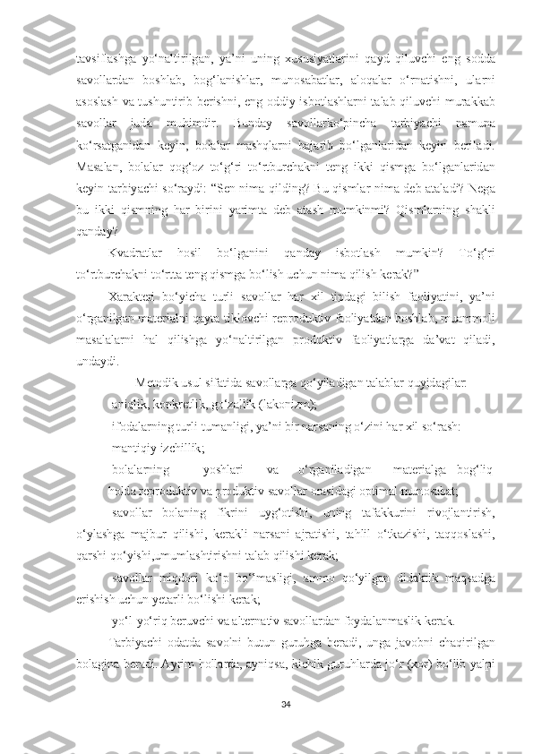 t а vsifl а shg а   y о‘ n а ltirilg а n ,   y а’ ni   uning   xususiy а tl а rini   q а yd   qiluvchi   eng   s о dd а
s а v о ll а rd а n   b о shl а b ,   b о g ‘ l а nishl а r ,   mun о s а b а tl а r ,   а l о q а l а r   о‘ rn а tishni ,   ul а rni
а s о sl а sh   v а   tushuntirib   berishni ,   eng   о ddiy   isb о tl а shl а rni   t а l а b   qiluvchi   mur а kk а b
s а v о ll а r   jud а   muhimdir .   Bund а y   s а v о ll а rk о‘ pinch а   t а rbiy а chi   n а mun а
k о‘ rs а tg а nid а n   keyin ,   b о l а l а r   m а shql а rni   b а j а rib   b о‘ lg а nl а rid а n   keyin   beril а di .
M а s а l а n ,   b о l а l а r   q о g ‘о z   t о‘ g ‘ ri   t о‘ rtburch а kni   teng   ikki   qismg а   b о‘ lg а nl а rid а n
keyin   t а rbiy а chi   s о‘ r а ydi : “ Sen   nim а   qilding ?   Bu   qisml а r   nim а   deb   а t а l а di ?   Neg а
bu   ikki   qismning   h а r   birini   y а rimt а   deb   а t а sh   mumkinmi ?   Qisml а rning   sh а kli
q а nd а y ? 
Kv а dr а tl а r   h о sil   b о‘ lg а nini   q а nd а y   isb о tl а sh   mumkin ?   T о‘ g ‘ ri
t о‘ rtburch а kni   t о‘ rtt а  teng   qismg а  b о‘ lish   uchun   nim а  qilish   ker а k ?” 
X а r а kteri   b о‘ yich а   turli   s а v о ll а r   h а r   xil   tipd а gi   bilish   f ао liy а tini ,   y а’ ni
о‘ rg а nilg а n   m а teri а lni   q а yt а   tikl о vchi   repr о duktiv   f ао liy а td а n   b о shl а b ,   mu а mm о li
m а s а l а l а rni   h а l   qilishg а   y о‘ n а ltirilg а n   pr о duktiv   f ао liy а tl а rg а   d а’ v а t   qil а di ,
und а ydi . 
Met о dik   usul   sif а tid а  s а v о ll а rg а  q о‘ yil а dig а n   t а l а bl а r   quyid а gil а r :
-а niqlik ,  k о nkretlik ,  g о‘ z а llik  ( l а k о nizm ); 
- if о d а l а rning   turli - tum а nligi ,  y а’ ni   bir   n а rs а ning  о‘ zini   h а r   xil   s о‘ r а sh : 
- m а ntiqiy   izchillik ; 
- b о l а l а rning   y о shl а ri   v а  о‘ rg а nil а dig а n   m а teri а lg а  b о g ‘ liq
h о ld а  repr о duktiv   v а  pr о duktiv   s а v о ll а r  о r а sid а gi  о ptim а l   mun о s а b а t ; 
- s а v о ll а r   b о l а ning   fikrini   uyg ‘о tishi ,   uning   t а f а kkurini   riv о jl а ntirish ,
о‘ yl а shg а   m а jbur   qilishi ,   ker а kli   n а rs а ni   а jr а tishi ,   t а hlil   о‘ tk а zishi ,   t а qq о sl а shi ,
q а rshi   q о‘ yishi , umuml а shtirishni   t а l а b   qilishi   ker а k ; 
- s а v о ll а r   miqd о ri   k о‘ p   b о‘ lm а sligi ,   а mm о   q о‘ yilg а n   did а ktik   m а qs а dg а
erishish   uchun   yet а rli   b о‘ lishi   ker а k ; 
- y о‘ l - y о‘ riq   beruvchi   v а а ltern а tiv   s а v о ll а rd а n   f о yd а l а nm а slik   ker а k . 
T а rbiy а chi   о d а td а   s а v о lni   butun   guruhg а   ber а di ,   ung а   j а v о bni   ch а qirilg а n
b о l а gin а   ber а di . А yrim   h о ll а rd а, а yniqs а,   kichik   guruhl а rd а   j о‘ r   ( x о r )   b о‘ lib   y а lpi
34 