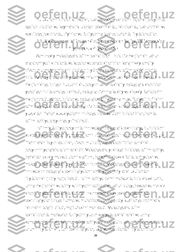 Bu usullаrni bоlаlаr kо‘rsаtish, tushuntirish, mаshqlаrni  bаjаrish jаrаyоnidа
egаllаb   оlаdilаr   vа   keyinchаlik   ulаrdаn   tekshirishdа,   isbоtlаshdа,   tushuntirish   vа
sаvоllаrgа jаvоblаrdа, о‘yinlаr vа fаоliyаtning bоshqа turlаridа fоydаlаnаdilаr. 
2.2. Mаktаbgаchа tа’lim tashkilоtida markazlar faoliyatida innovatsion
yondashuvni tаshkil etish
Zamonaviy maktabgacha ta’lim tashkilotlari - bola o ‘ z rivojlanishi uchun 
eng ahamiyatli sohalarda va kattalar va tengdoshlar bilan keng hissiy-amaliy 
o ‘ zaro muomala tajribasini oladigan joydir, maktabgacha ta’lim tashkilotlarida 
bola o ‘ z ehtiyojlari, qobiliyatlari va imkoniyatlariga muvofiq holda individual 
rivojlanishiga bo'lgan huquqini shu jarayon uchun tashkiliy-pedagogik sharoitlar 
yaratilgan holda amalga oshiradi, pedagog o ‘ zining kasbiy va shaxsiy fazilatlarini 
rivojlantiradi, rahbar, bolalar va pedagoglar faoliyatining muvaffaqiyatli bo ‘ lishini 
ta’minlaydi,tashkilot ota-onalarning o ‘ z bolalari uchun ko ‘ zda tutgan kelajagi 
yuzasidan fikrlari xususiyatlarini inobatga oladi va ularni bolalar bilan, hamda 
ta’lim-tarbiya jarayoniga yo’naltiradi.  
Ta’limiy faoliyat jarayonida innovatsion pedagogik texnologiya bu bolalarni
vositalar yordamida ta’lim materiallarini o ‘ rganish orqali nutqini rivojlantirish, o'z 
fikrini erkin bayon eta olish, o ‘ zaro muloqot, tevarak-atrof bilan tanishish 
jarayonini yangicha talqin etishdir. Maktabgacha yoshdagi bolalarga ta’lim-tarbiya 
berishdan asosiy maqsad ularni sog ‘ lom, barkamol shaxs sifatida tarbiyalash va 
maktab ta’limiga sifatli tayyorlashdan iboratdir. Maktabgacha ta ‘ lim jarayonida 
innovatsion pedagogik texnologiyalarni amaliyotga joriy etish usullaridan 
foydalanish ijobiy natija beradi. Ta'lim-tarbiya tizimi markazida bola shaxsi turib, 
uning rivojlanishi va tabiiy salohiyatini tatbiq etish uchun qulay, bexatar va nizosiz
sharoitlar yaratilishi ko'zda tutiladi. Insonparvar shaxs texnologiyalari bu 
texnologiyalar bolaga hurmat va muhabbatni, uning ijodiy kuchlariga optimistik 
ishonchni targ'ib qiladi, majburlashni man etadi. Maktabgacha ta'lim 
tashkilotlarida markazlar faoliyatini yuqori saviyada tashkil etish va uning 
samaradorligini oshirish maqsadida tarbiyachi mashg'ulot uchun berilgan vaqtdan 
unumli foydalanishi, turli texnologiyalar, usul va metodlardan foydalanib turli 
38 