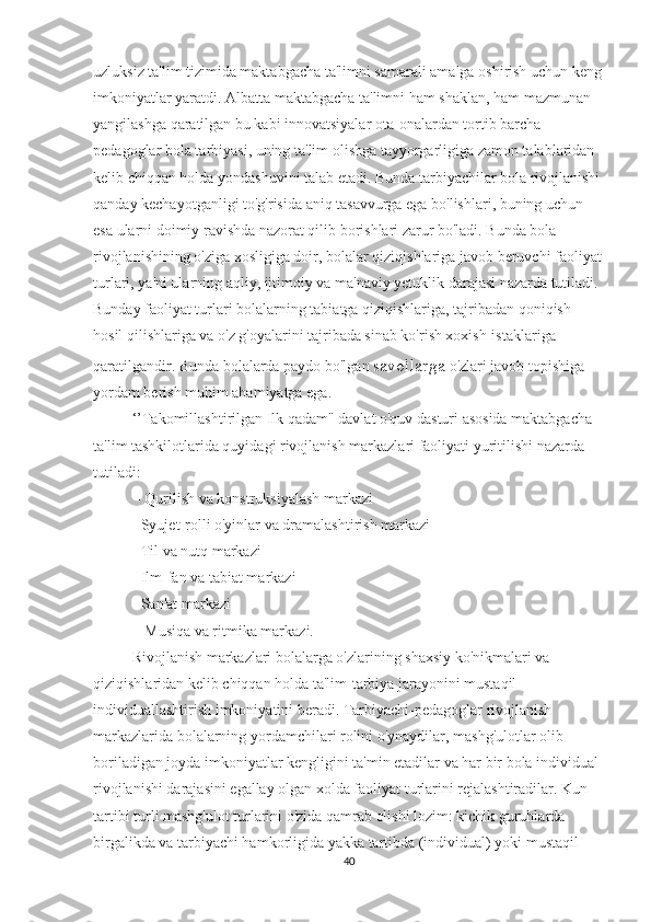 uzluksiz ta'lim tizimida maktabgacha ta'limni samarali amalga oshirish uchun keng
imkoniyatlar yaratdi. Albatta maktabgacha ta'limni ham shaklan, ham mazmunan 
yangilashga qaratilgan bu kabi innovatsiyalar ota-onalardan tortib barcha 
pedagoglar bola tarbiyasi, uning ta'lim olishga tayyorgarligiga zamon talablaridan 
kelib chiqqan holda yondashuvini talab etadi. Bunda tarbiyachilar bola rivojlanishi 
qanday kechayotganligi to'g'risida aniq tasavvurga ega bo'lishlari, buning uchun 
esa ularni doimiy ravishda nazorat qilib borishlari zarur bo'ladi. Bunda bola 
rivojlanishining o'ziga xosligiga doir, bolalar qiziqishlariga javob beruvchi faoliyat
turlari, ya'ni ularning aqliy, ijtimoiy va ma'naviy yetuklik darajasi nazarda tutiladi. 
Bunday faoliyat turlari bolalarning tabiatga qiziqishlariga, tajribadan qoniqish 
hosil qilishlariga va o'z g'oyalarini tajribada sinab ko'rish xoxish-istaklariga 
qaratilgandir. Bunda bolalarda paydo bo'lgan  savollarga  o'zlari javob topishiga 
yordam berish muhim ahamiyatga ega.
‘’Takomillashtirilgan Ilk qadam" davlat o'quv dasturi asosida maktabgacha 
ta'lim tashkilotlarida quyidagi rivojlanish markazlari faoliyati yuritilishi nazarda 
tutiladi:
 - Qurilish va konstruksiyalash markazi 
- Syujet-rolli o'yinlar va dramalashtirish markazi 
- Til va nutq markazi
- Ilm-fan va tabiat markazi 
- San'at markazi
 - Musiqa va ritmika markazi. 
Rivojlanish markazlari bolalarga o'zlarining shaxsiy ko'nikmalari va 
qiziqishlaridan kelib chiqqan holda ta'lim-tarbiya jarayonini mustaqil 
individuallashtirish imkoniyatini beradi. Tarbiyachi-pedagoglar rivojlanish 
markazlarida bolalarning yordamchilari rolini o'ynaydilar, mashg'ulotlar olib 
boriladigan joyda imkoniyatlar kengligini ta'min etadilar va har bir bola individual 
rivojlanishi darajasini egallay olgan xolda faoliyat turlarini rejalashtiradilar. Kun 
tartibi turli mashg'ulot turlarini o'zida qamrab olishi lozim: kichik guruhlarda 
birgalikda va tarbiyachi hamkorligida yakka tartibda (individual) yoki mustaqil 
40 