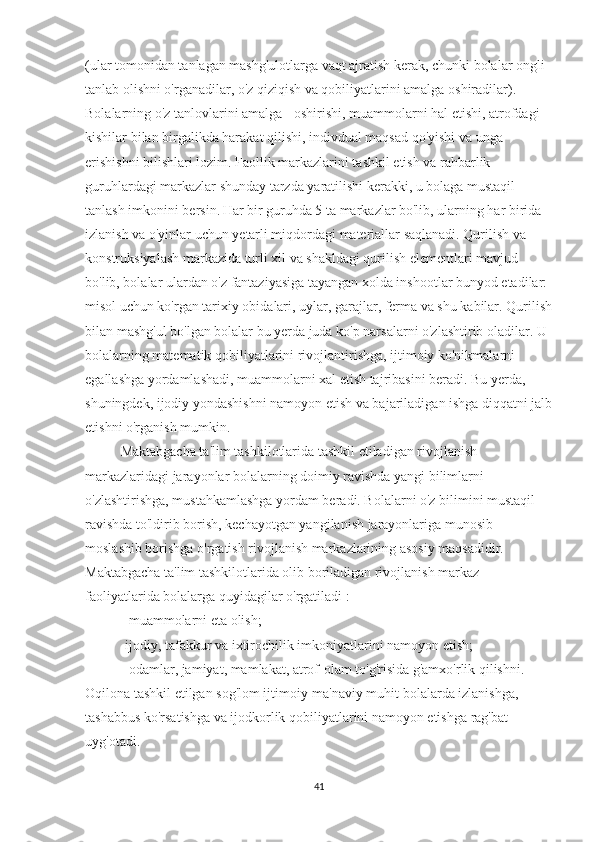 (ular tomonidan tanlagan mashg'ulotlarga vaqt ajratish kerak, chunki bolalar ongli 
tanlab olishni o'rganadilar, o'z qiziqish va qobiliyatlarini amalga oshiradilar). 
Bolalarning o'z tanlovlarini amalga - oshirishi, muammolarni hal etishi, atrofdagi 
kishilar bilan birgalikda harakat qilishi, indivdual maqsad qo'yishi va unga 
erishishni bilishlari lozim. Faollik markazlarini tashkil etish va rahbarlik 
guruhlardagi markazlar shunday tarzda yaratilishi kerakki, u bolaga mustaqil 
tanlash imkonini bersin.   Har bir guruhda 5 ta markazlar bo'lib, ularning har birida 
izlanish va o'yinlar uchun yetarli miqdordagi materiallar saqlanadi. Qurilish va 
konstruksiyalash markazida turli xil va shakldagi qurilish elementlari mavjud 
bo'lib, bolalar ulardan o'z fantaziyasiga tayangan xolda inshootlar bunyod etadilar: 
misol uchun ko'rgan tarixiy obidalari, uylar, garajlar, ferma va shu kabilar. Qurilish
bilan mashg'ul bo'lgan bolalar bu yerda juda ko'p narsalarni o'zlashtirib oladilar. U 
bolalarning matematik qobiliyatlarini rivojlantirishga, ijtimoiy ko'nikmalarni 
egallashga yordamlashadi, muammolarni xal etish tajribasini beradi. Bu yerda, 
shuningdek, ijodiy yondashishni namoyon etish va bajariladigan ishga diqqatni jalb
etishni o'rganish mumkin.
Maktabgacha ta'lim tashkilotlarida tashkil etiladigan rivojlanish 
markazlaridagi jarayonlar bolalarning doimiy ravishda yangi bilimlarni 
o'zlashtirishga, mustahkamlashga yordam beradi. Bolalarni o'z bilimini mustaqil 
ravishda to'ldirib borish, kechayotgan yangilanish jarayonlariga munosib 
moslashib borishga o'rgatish rivojlanish markazlarining asosiy maqsadidir. 
Maktabgacha ta'lim tashkilotlarida olib boriladigan rivojlanish markaz 
faoliyatlarida bolalarga quyidagilar o'rgatiladi :
- muammolarni eta olish; 
-ijodiy, tafakkur va ixtirochilik imkoniyatlarini namoyon etish; 
- odamlar, jamiyat, mamlakat, atrof-olam to'g'risida g'amxo'rlik qilishni. 
Oqilona tashkil etilgan sog'lom ijtimoiy-ma'naviy muhit bolalarda izlanishga, 
tashabbus ko'rsatishga va ijodkorlik qobiliyatlarini namoyon etishga rag'bat 
uyg'otadi.
41 