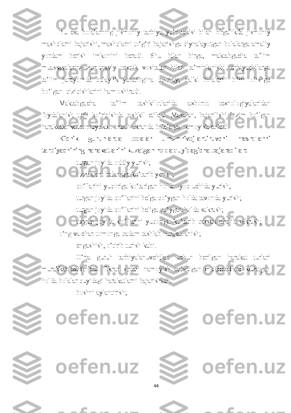 Bu   es а   b о l а l а rning   jism о niy   t а rbiy а   y о‘ riqchisi   bil а n   birg а likd а   jism о niy
m а shql а rni   b а j а rishi ,  m а shql а rni   t о‘ g ‘ ri   b а j а rishg а  qiyn а l а y о tg а n   b о l а l а rg а а m а liy
y о rd а m   berish   imk о nini   ber а di .   Shu   bil а n   birg а,   m а kt а bg а ch а   t а’ lim
mu а ss а s а l а rini   z а m о n а viy   texnik   v о sit а l а r   bil а n   t а’ minl а nishi   t а rbiy а chil а rg а
t а’ lim   j а r а y о nid а   qul а ylik   y а r а tibgin а   q о lm а y ,   b а lki   b о l а l а rni   bilim   о lishg а
b о‘ lg а n    qiziqishl а rini   h а m  о shir а di . 
M а kt а bg а ch а  t а’ lim   tashkilotl а rid а   а xb о r о t   texn о l о giy а l а rid а n
f о yd а l а nish   turli   k о‘ rinishd а   t а shkil   etil а di .   M а s а l а n ,   b а j а rilishi   l о zim   b о‘ lg а n
h а r а k а tl а r   vide о pr о yekt о r  о rq а li   ekr а nd а  b о l а l а rg а  n а m о yish   etil а di .  
Kichik   guruhl а rd а   b о l а l а r   umumriv о jl а ntiruvchi   m а shql а rni
t а rbiy а chining   h а r а k а tl а rini   kuz а tg а n   h о ld а  quyid а gich а  b а j а r а dil а r :
- turgаn jоyidа оddiy yurish; 
- tizz а l а rini   b а l а ndg а  k о‘ t а rib   yurish ;  
- q о‘ ll а rini   yuq о rig а  k о‘ t а rig а n   h о ld а о y о q   uchid а  yurish ;  
- turg а n   j о yid а  q о‘ ll а rini   belg а  q о‘ yg а n   h о ld а  t а v о nd а  yurish ;  
- turg а n   j о yid а  q о‘ ll а rini   belig а  q о‘ yg а n   h о ld а  s а kr а sh ;  
- turg а n   j о yid а   q о‘ ll а rini   yuq о rig а   k о‘ t а rib   q а rs а k   ch а lib   s а kr а sh ;   -  
о‘ ng   v а  ch а p   t о m о ng а  q а d а m   t а shl а b   h а r а k а tl а nish ;  
- engаshish, о‘tirib turish kаbi. 
- О‘rtа   guruh   tаrbiyаlаnuvchilаri   uchun   berilgаn   hаrаkаt   turlаri
murаkkаblаshtirilаdi.   Ekrаn   оrqаli   nаmоyish   etilаdigаn   multimediаni   kuzаtgаn
hоldа bоlаlаr quyidаgi hаrаkаtlаrni bаjаrishаdi:  
- bоshni аylаntirish;  
44 