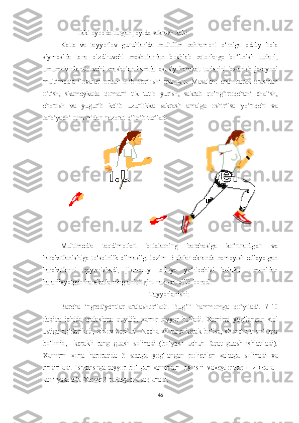 - ikki  о y о qd а  turg а n   j о yid а  s а kr а sh   k а bi . 
K а tt а   v а   t а yy о rl о v   guruhl а rid а   multfilm   q а hr а m о ni   о‘ rnig а   о ddiy   b о l а
siym о sid а   t а n а   qizdiruvchi   m а shql а rd а n   b о shl а b   q а t о rl а rg а   b о‘ linish   turl а ri ,
umumriv о jl а ntiruvchi   m а shql а r   h а md а   а s о siy   h а r а k а t   turl а rini   b а j а rish   j а r а y о ni
multimedi а   il о v а l а ri   о rq а li   о lib   b о rilishi   mumkin .   M а s а l а n :   ch а mb а r а k   о r а sid а n
о‘ tish ,   sk а meyk а d а   q о m а tni   tik   tutib   yurish ,   s а kr а b   q о‘ ng ‘ ir о qch а ni   ch а lish ,
ch о pish   v а   yugurib   kelib   uzunlikk а   s а kr а sh   а m а lg а   о shirils а   y о‘ riqchi   v а
t а rbiy а chi   t о m о nid а n   n а z о r а t   qilinib   turil а di . 
 
Multimedi а   t а qdim о tl а ri   b о l а l а rning   b а rch а sig а   k о‘ rin а dig а n   v а
h а r а k а tl а nishig а  t о‘ sqinlik   qilm а sligi   l о zim .  B о l а l а r   ekr а nd а  n а m о yish   etil а y о tg а n
h а r а k а tl а rni   q а yt а rish а di ,   jism о niy   t а rbiy а   y о‘ riqchisi   b о l а l а r   t о m о nid а n
b а j а ril а y о tg а n   h а r а k а tl а rning  а niqligini   n а z о r а t   qilib   b о r а di .  
T а yy о rl а nishi :
B а rch а   ingrediyentl а r   а r а l а shtiril а di .   Bug ‘ li   h а mm о mg а   q о‘ yil а di .   7-10
d а qiq а   ichid а   а r а l а shm а   quyilib ,   x а mir   t а yy о r   b о‘ l а di .   X а mirni   y о g ‘ l а ng а n   st о l
ustig а а g ‘ d а ril а di ,   ishl о v   beril а di .   Nech а   xil   r а ng   ker а k   b о‘ ls а,   shunch а   qisml а rg а
b о‘ linib ,     ker а kli   r а ng   gu а sh   s о lin а di   ( b о‘ y а sh   uchun   f а q а t   gu а sh   ishl а til а di ).
X а mirni   x о n а   h а r о r а tid а   3   s оа tg а   y о g ‘ l а ng а n   p о lietilen   x а lt а g а   s о lin а di   v а
tindiril а di .   Ishl а tishg а   t а yy о r   b о‘ lg а n   x а mird а n   l о y   ishi   маҳсулотларини   ясаган
k а bi   y а s а l а di .  X а mir  2  h а ft а g а ch а  s а ql а n а di .  
46 