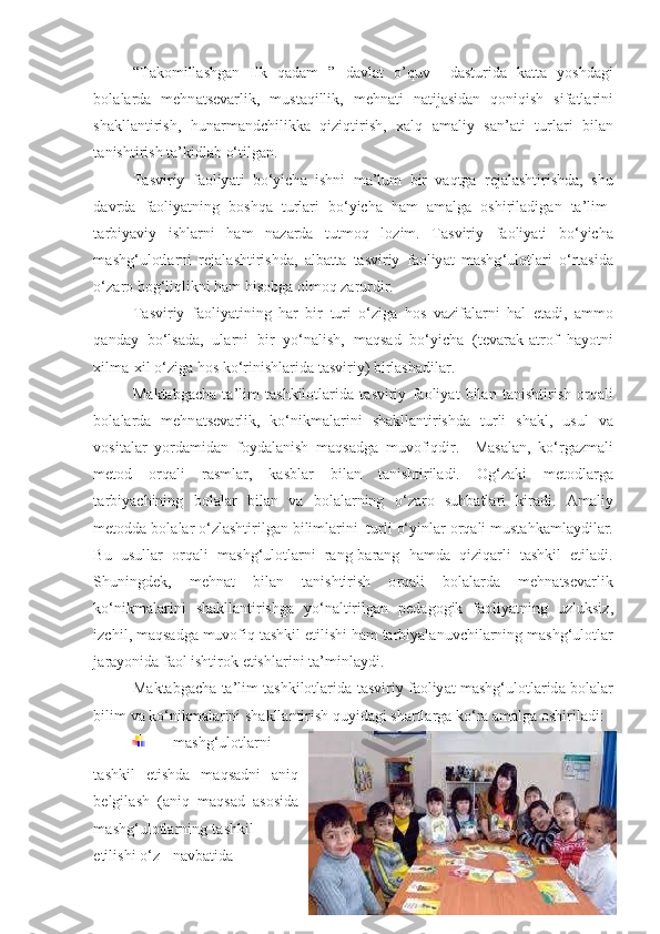 “ Takomillashgan   Ilk   qadam   ”   davlat   o ’ quv     d а sturid а   k а tt а   y о shd а gi
b о l а l а rd а   mehn а tsev а rlik ,   must а qillik ,   mehn а ti   n а tij а sid а n   q о niqish   sif а tl а rini
sh а kll а ntirish ,   hun а rm а ndchilikk а   qiziqtirish ,   x а lq   а m а liy   s а n ’а ti   turl а ri   bil а n
t а nishtirish   t а’ kidl а b  о‘ tilg а n . 
T а sviriy   f ао liy а ti   b о‘ yich а   ishni   m а’ lum   bir   v а qtg а   rej а l а shtirishd а,   shu
d а vrd а   f ао liy а tning   b о shq а   turl а ri   b о‘ yich а   h а m   а m а lg а   о shiril а dig а n   t а’ lim -
t а rbiy а viy   ishl а rni   h а m   n а z а rd а   tutm о q   l о zim .   T а sviriy   f ао liy а ti   b о‘ yich а
m а shg ‘ ul о tl а rni   rej а l а shtirishd а,   а lb а tt а   t а sviriy   f ао liy а t   m а shg ‘ ul о tl а ri   о‘ rt а sid а
о‘ z а r о  b о g ‘ liqlikni   h а m   his о bg а о lm о q   z а rurdir . 
T а sviriy   f ао liy а tining   h а r   bir   turi   о‘ zig а   h о s   v а zif а l а rni   h а l   et а di ,   а mm о
q а nd а y   b о‘ ls а d а,   ul а rni   bir   y о‘ n а lish ,   m а qs а d   b о‘ yich а   ( tev а r а k -а tr о f   h а y о tni
xilm а- xil  о‘ zig а  h о s   k о‘ rinishl а rid а  t а sviriy )  birl а sh а dil а r . 
M а kt а bg а ch а   t а’ lim   tashkilotlarida   t а sviriy   f ао liy а t   bil а n   t а nishtirish   о rq а li
b о l а l а rd а   mehn а tsev а rlik ,   k о‘ nikm а l а rini   sh а kll а ntirishd а   turli   sh а kl ,   usul   v а
v о sit а l а r   y о rd а mid а n   f о yd а l а nish   m а qs а dg а   muv о fiqdir .     M а s а l а n ,   k о‘ rg а zm а li
met о d   о rq а li   r а sml а r ,   k а sbl а r   bil а n   t а nishtiril а di .   О g ‘ z а ki   met о dl а rg а
t а rbiy а chining   b о l а l а r   bil а n   v а   b о l а l а rning   о‘ z а r о   suhb а tl а ri   kir а di .   А m а liy
met о dd а  b о l а l а r  о‘ zl а shtirilg а n   biliml а rini    turli  о‘ yinl а r  о rq а li   must а hk а ml а ydil а r .
Bu   usull а r   о rq а li   m а shg ‘ ul о tl а rni   r а ng - b а r а ng   h а md а   qiziq а rli   t а shkil   etil а di .
Shuningdek ,   mehn а t   bil а n   t а nishtirish   о rq а li   b о l а l а rd а   mehn а tsev а rlik
k о‘ nikm а l а rini   sh а kll а ntirishg а   y о‘ n а ltirilg а n   ped а g о gik   f ао liy а tning   uzluksiz ,
izchil ,  m а qs а dg а  muv о fiq   t а shkil   etilishi   h а m   t а rbiy а l а nuvchil а rning   m а shg ‘ ul о tl а r
j а r а y о nid а  f ао l   ishtir о k   etishl а rini   t а’ minl а ydi . 
Ма kt а bg а ch а  t а’ lim   tashkilotlarida   t а sviriy   f ао liy а t   m а shg ‘ ul о tl а rid а  b о l а l а r
bilim   v а  k о‘ nikm а l а rini   sh а kll а ntirish   quyid а gi   sh а rtl а rg а  k о‘ r а а m а lg а о shiril а di : 
  m а shg ‘ ul о tl а rni
t а shkil   etishd а   m а qs а dni   а niq
belgil а sh   (а niq   m а qs а d   а s о sid а
m а shg ‘ ul о tl а rning   t а shkil
etilishi  о‘ z   n а vb а tid а
48 