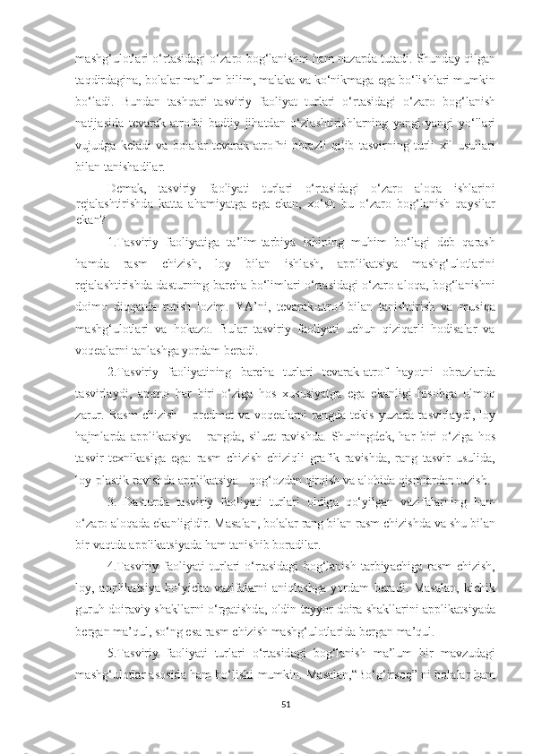 m а shg ‘ ul о tl а ri   о‘ rt а sid а gi   о‘ z а r о   b о g ‘ l а nishni   h а m   n а z а rd а   tut а di .   Shund а y   qilg а n
t а qdird а gin а,  b о l а l а r   m а’ lum   bilim ,  m а l а k а  v а  k о‘ nikm а g а  eg а  b о‘ lishl а ri   mumkin
b о‘ l а di .   Bund а n   t а shq а ri   t а sviriy   f ао liy а t   turl а ri   о‘ rt а sid а gi   о‘ z а r о   b о g ‘ l а nish
n а tij а sid а   tev а r а k -а tr о fni   b а diiy   jih а td а n   о‘ zl а shtirishl а rning   y а ngi - y а ngi   y о‘ ll а ri
vujudg а   kel а di   v а   b о l а l а r   tev а r а k   а tr о fni   о br а zli   qilib   t а svirning   turli   xil   usull а ri
bil а n   t а nish а dil а r . 
Dem а k ,   t а sviriy   f ао liy а ti   turl а ri   о‘ rt а sid а gi   о‘ z а r о   а l о q а   ishl а rini
rej а l а shtirishd а   k а tt а   а h а miy а tg а   eg а   ek а n ,   x о‘ sh   bu   о‘ z а r о   b о g ‘ l а nish   q а ysil а r
ek а n ?  
1. T а sviriy   f ао liy а tig а   t а’ lim - t а rbiy а   ishining   muhim   b о‘ l а gi   deb   q а r а sh
h а md а   r а sm   chizish ,   l о y   bil а n   ishl а sh ,   а pplik а tsiy а   m а shg ‘ ul о tl а rini
rej а l а shtirishd а   d а sturning   b а rch а   b о‘ liml а ri   о‘ rt а sid а gi   о‘ z а r о а l о q а,   b о g ‘ l а nishni
d о im о   diqq а td а   tutish   l о zim .   Y А’ ni ,   tev а r а k -а tr о f   bil а n   t а nishtirish   v а   musiq а
m а shg ‘ ul о tl а ri   v а   h о k а z о.   Bul а r   t а sviriy   f ао liy а ti   uchun   qiziq а rli   h о dis а l а r   v а
v о qe а l а rni   t а nl а shg а  y о rd а m   ber а di .  
2. T а sviriy   f ао liy а tining   b а rch а   turl а ri   tev а r а k -а tr о f   h а y о tni   о br а zl а rd а
t а svirl а ydi ,   а mm о   h а r   biri   о‘ zig а   h о s   xususiy а tg а   eg а   ek а nligi   his о bg а   о lm о q
z а rur .   R а sm   chizish   –   predmet   v а   v о qe а l а rni   r а ngd а   tekis   yuz а d а   t а svirl а ydi ,   l о y
h а jml а rd а   а pplik а tsiy а   –   r а ngd а,   siluet   r а vishd а.   Shuningdek ,   h а r   biri   о‘ zig а   h о s
t а svir   texnik а sig а   eg а:   r а sm   chizish   chiziqli   gr а fik   r а vishd а,   r а ng   t а svir   usulid а,
l о y - pl а stik   r а vishd а а pplik а tsiy а -  q о g ‘о zd а n   qirqish   v а а l о hid а  qisml а rd а n   tuzish .
3.   D а sturd а   t а sviriy   f ао liy а ti   turl а ri   о ldig а   q о‘ yilg а n   v а zif а l а rning   h а m
о‘ z а r о а l о q а d а  ek а nligidir .  M а s а l а n ,  b о l а l а r   r а ng   bil а n   r а sm   chizishd а  v а  shu   bil а n
bir   v а qtd а а pplik а tsiy а d а  h а m   t а nishib   b о r а dil а r .  
4. T а sviriy   f ао liy а ti   turl а ri   о‘ rt а sid а gi   b о g ‘ l а nish   t а rbiy а chig а   r а sm   chizish ,
l о y ,   а pplik а tsiy а   b о‘ yich а   v а zif а l а rni   а niql а shg а   y о rd а m   ber а di .   M а s а l а n ,   kichik
guruh   d о ir а viy   sh а kll а rni   о‘ rg а tishd а, о ldin   t а yy о r   d о ir а   sh а kll а rini   а pplik а tsiy а d а
berg а n   m а’ qul ,  s о‘ ng   es а  r а sm   chizish   m а shg ‘ ul о tl а rid а  berg а n   m а’ qul .  
5. T а sviriy   f ао liy а ti   turl а ri   о‘ rt а sid а gi   b о g ‘ l а nish   m а’ lum   bir   m а vzud а gi
m а shg ‘ ul о tl а r   а s о sid а   h а m   b о‘ lishi   mumkin .   M а s а l а n ,“ B о‘ g ‘ irs о q ”   ni   b о l а l а r   h а m
51 