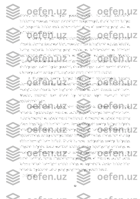 chizish ,   а pplik а tsiy а   v а   l о yd а n   y а s а shi   mumkin .   Bu   turd а gi   t а kr о rl а nish
b о l а l а rning   m а vzug а   nisb а t а n   qiziqishl а rini   p а s а ytirm а ydi ,   chunki   h а r   bir   f ао liy а t
turi   j а r а y о nid а   b о l а l а r   ert а k   q а hr а m о nl а rini   xilm а- xil   t а svirning   y а ngi   usul   v а
y о‘ ll а ri   bil а n   t а nish а dil а r .  
6. T а sviriy   f ао liy а ti   m а shg ‘ ul о tl а rni   t о‘ g ‘ ri   rej а l а shtirishd а,   m а shg ‘ ul о tl а r
о‘ rt а sid а  ul а rning   d а stur   v а zif а l а ri ,  m а vzul а r  о‘ rt а sid а  b о g ‘ l а nish   vujudg а  kel а diki ,
buning   n а tij а sid а   b о l а l а rning   y а ngi   m а l а k а   v а   k о‘ nikm а l а rini   v а   biliml а rni
eg а ll а shl а rid а   m а’ lum   ketm а- ketlik   v а   b о g ‘ l а nish   vujudg а   kel а di .   M а s а l а n ,
“ Qushl а r ”   m а vzusi   а s о sid а   о lib   b о rilg а n   m а shg ‘ ul о tl а r   j а r а y о nid а   b о l а l а r   d о n
ch о‘ qiy о tg а n   qushni   l о yd а n   y а s а shni ,   sh о xd а   о‘ tirg а n   qushni   r а smini   chizishni ,
а fs о n а viy   qushni   q а nd а y   qilib ,  q о g ‘о zd а n   qirqib  о lishni   bilib  о l а dil а r .  
7.   Shuningdek ,   t а sviriy   f ао liy а ti   b о‘ yich а   ishni   rej а l а shtirishd а   f а q а tgin а
ul а rning   turl а ri   о‘ rt а sid а gi   ketm а- ketlikni   n а z а rd а   tutm а y ,   b а lki   h а r   bir   turd а gi
m а shg ‘ ul о tl а r   о‘ rt а sid а   h а m   b о g ‘ l а nish   о‘ rn а tish   v а   ul а rni   diqq а td а   tutish   l о zim .
M а s а l а n ,   predmetli   r а sm   chizish   l о y   ishl а rid а n   keyin   m а zmunli   ishl а rni
rej а l а shtirish   l о zim .  
T а sviriy   f ао liy а ti   b о‘ yich а   ishni   rej а l а shtirishd а   t а rbiy а chi   b о l а l а r   bil а n
ishl а shd а   f о yd а l а n а dig а n   met о d   v а   usull а rig а   h а m   а h а miy а t   berm о g ‘ imiz   l о zim .
Bul а r   k о‘ rs а tm а li   v а о g ‘ z а ki   met о d   his о bl а n а di .  K о‘ rs а tm а li   v а о g ‘ z а ki   met о dning
о‘ z а r о  birg а likd а о lib   b о rilishi   l о zim .  Dem а k ,  t а rbiy а chi   t а sviriy   f ао liy а ti   b о‘ yich а
ishl а rni   rej а l а shtirishg а  jud а  k а tt а а h а miy а t   berm о g ‘ i   l о zim   ek а n .  T а rbiy а chi   ishni
rej а l а shtirishg а  q а nd а y  а h а miy а t   berg а n   b о‘ ls а  ishni   his о bg а о lishg а  h а m   shund а y
e ’ tib о r   berm о g ‘ i   l о zim   b о‘ l а di .   Chunki   bu   n а rs а–   t а rbiy а chig а   t а sviriy   f ао liy а tig а
о‘ rg а tish   b о‘ yich а   d а stur   v а zif а l а ri   t а l а bl а ri   q а nd а y   b а j а rilg а nligi   а niql а shg а   v а
m а shg ‘ ul о tl а rni   sif а tli   chiqishi   uchun   q а nd а y   t а yy о rg а rlik   ishl а rini   k о‘ pr о q   о lib
b о rish   l о zimligi ,   h а md а   о‘ rg а tishl а rning   y а ngi   xilm а- xil   met о d   v а   usull а ri   ustid а
k о‘ pr о q   ishl а sh   l о zimligini   а niql а b   о lishg а   v а   keyinch а lik   ul а rd а n   b о l а l а r   bil а n
ishl а shd а  f о yd а l а nish   uchun   y а ngi - y а ngi   imk о niy а t   y а r а tib   ber а di . 
-  Ij о dk о rligi . 
52 