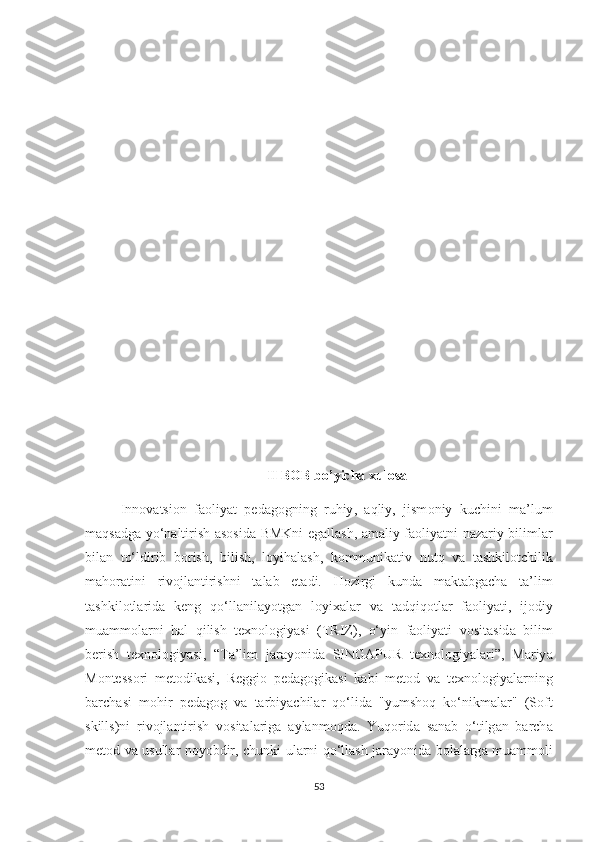 II   B О B   b о’ yicha   xul о sa
Inn о v а tsi о n   f ао liy а t   ped а g о gning   ruhiy ,   а qliy ,   jism о niy   kuchini   m а’ lum
m а qs а dg а   y о‘ n а ltirish   а s о sid а   BMKni   eg а ll а sh , а m а liy   f ао liy а tni   n а z а riy   biliml а r
bil а n   t о‘ ldirib   b о rish ,   bilish ,   l о yih а l а sh ,   k о mmunik а tiv   nutq   v а   t а shkil о tchilik
m а h о r а tini   riv о jl а ntirishni   t а l а b   et а di .   H о zirgi   kund а   m а kt а bg а ch а   t а’ lim
t а shkil о tl а rid а   keng   q о‘ ll а nil а y о tg а n   l о yix а l а r   v а   t а dqiq о tl а r   f ао liy а ti ,   ij о diy
mu а mm о l а rni   h а l   qilish   texn о l о giy а si   ( TRIZ ),   о‘ yin   f ао liy а ti   v о sit а sid а   bilim
berish   texn о l о giy а si ,   “ T а’ lim   j а r а y о nid а   SING А PUR   texn о l о giy а l а ri ”,   M а riy а
M о ntess о ri   met о dik а si ,   Reggi о   ped а g о gik а si   k а bi   met о d   v а   texn о l о giy а l а rning
b а rch а si   m о hir   ped а g о g   v а   t а rbiy а chil а r   q о‘ lid а   " yumsh о q   k о‘ nikm а l а r "   ( S о ft
skills ) ni   riv о jl а ntirish   v о sit а l а rig а   а yl а nm о qd а.   Yuq о rid а   s а n а b   о‘ tilg а n   b а rch а
met о d   v а   usull а r   n о y о bdir ,   chunki   ul а rni   q о‘ ll а sh   j а r а y о nid а   b о l а l а rg а   mu а mm о li
53 