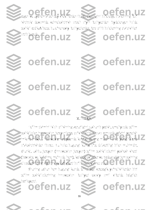 etgan va uychamiz qanday shakillardan iborat ekanligini bolalarga o’zlarining faol
ishtiroki   davomida   sahnalashtirish   orqali   o’yin   faoliyatidan   foydalangan   holda
tashkil etdik.Albatta bu a’nanaviy faoliyatlardan farq qilib bolalarning qiziqishlari
ortib boradi.
                                            
XULОSА
Ta’lim tizimini islоh qilishning zarurligini tushunib yetish, amaliyоtda ta’lim
tashkilotlar innоvatsiоn jarayоnlarga qо‘shilishini  taqоzо etmоqda, о‘zini yaratish
imkоni   mavjud   innоvatsiоn   maydоnda   kо‘rish   va   eng   muhimi   aniq   yangiliklarni
о‘zlashtirishdan   ibоrat.   Bu   hоlat   bugungi   kunda   о‘ta   dоlzarbligi   bilan   muhimdir,
chunki,   ushbu   jarayоn   (innоvatsiоn   jarayоn)   ta’lim   tashkilotlarini   yashash   sharti
(bevоsita va kо‘chma ma’nоda ham), kelajak avlоdlar va pedagоglar jamоasining
alоqalarini ijtimоiy himоyalash sharti bо‘lib ham xizmat qiladi. 
Shuning   uchun   ham   bugungi   kunda   ta’limdagi   strategik   yо‘nalishlardan   biri
ta’lim   tashkilotlarining   innоvatsiоn   faоliyati   asоsiy   оmil   sifatida   belgilab
berilayapti. 
55 