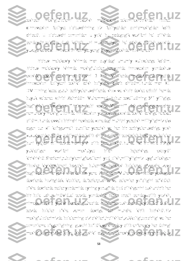 tashqari   maslig'ulоtlami   о‘tkazish   malakasini   takоmilashtirishdan   ibоrat.
«Innоvatsiоn   faоliyat   о'qituvchining   о'z   faоliyatidan   qоniqmasligidan   kelib
chiqadi.   U   о'qituvchi   tоmоnidan   u   yоki   bu   pedagоgik   vazifani   hal   qilishda
qandaydir   tо'siqqa   ducb   kelinib,   uni   muvaffaqiyatli   hal   erishga   intilish   asоsida
yuzaga keladi». Innоvatsiоn faоliyat yangi g'оyani izlashdan bоshlanadi.
Bitiruv   malakaviy   ishimda   men   quyidagi   umumiy   xulosalarga   keldim.
Bitiruv   malakaviy   ishimda   mashg’ulotlar   jarayonida   innovatsion   yondashuv
asosida   tashkil   etish   metodikasini   2   bob   MTTlarda   markazlar   faoliyatida
innovatsion   faoliyatni   tashkil   etish   bo’yicha   ko’rib   chiqdim.Bunda   men   80-
DMTTning   katta   guruh   tarbiyalanuvchilarda   shox   va   shoir   davlat   arbobi   hamda
buyuk   saltanat   sohibi   Zahriddin   Muhammad   Bobur   tavalludining   541-yilligiga
bag’ishlab   o’tkazilgan   ‘’Bobur   kabi   seving   Vatanni’’   deb   nomlangan   ochiq
namunaviy mashg’ulotimda innovatsion yondashuv asosida tashkil etishga harakat
qildim.Bunda avvalo birinchi navbatda xonadagi muhitni yaratish milliyligimiz aks
etgan   tur   xil   ko’rgazmali   qurollar   yaratish   va   har   bir   tarbiyalanuvchiga   yosh
xususiyatidan ijodiy qobilyatidan kelib chiqib rollarni taqsimlab berdim va bolalar
buni   syujetli   rolli   tarzda   namoyish   qilib   bera   olishdi.Bunda   har   bir   bola   o’ziga
yuklatilgan   vazifani   mas’ulyat   bilan     bajarishga   astoydil
kirishishdi.Sherlarni,ruboiyiarni,g’azallarni   yod   olish,milliyligimiz   uyg’unlashgan
liboslar   kiyish,sahnani   bezatish     bularning   barchasi   bolalarga   o’zgacha   zavq
bag’ishladi.   Yangilik   sifatida   biz   yana   Zahriddin   Muhammad   Bobur   yashagan
davrlarda   hozirgidek   kitoblar,   daftarlar,ruchka   va   qalamlar   yo’qligini   ta’kidlab
o’sha davrlarda patlar yordamida oyning yorug’ida ijod qilishganini tushuntirib har
bir   bola   uchun   individual   tarzda   yondashib   patlar   orqali   qanday   qilib   yozish,
nimaga   botirib   yozish   kerakligi   haqida   bolalarda   tushuncha   paydo   bo’ldi.Shu
tarzda   bolalar   o’sha   zamon   davriga   bir   muncha   kirib   borishdi.Biz
mashg’ulotlarimizda   bolalarning   qiziqishlari,intilishlari,zukkoligi,topqirligi   va   har
tomonlama o’sganligining   guvohi bo’ldik va shunday qilib an’anaviy har doimgi
mashg’lotlarimizdan ko’ra ushbu tashkil etgan noan’anaviy innovatsion yondashuv
58 