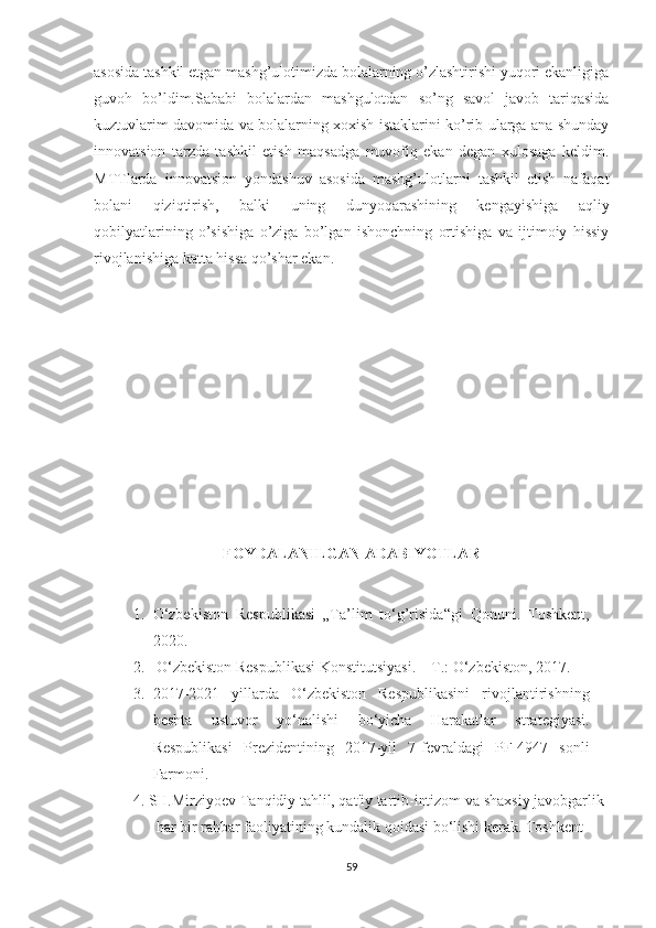 asosida tashkil etgan mashg’ulotimizda bolalarning o’zlashtirishi yuqori ekanligiga
guvoh   bo’ldim.Sababi   bolalardan   mashgulotdan   so’ng   savol   javob   tariqasida
kuztuvlarim davomida va bolalarning xoxish istaklarini ko’rib ularga ana shunday
innovatsion   tarzda   tashkil   etish   maqsadga   muvofiq   ekan   degan   xulosaga   keldim.
MTTlarda   innovatsion   yondashuv   asosida   mashg’ulotlarni   tashkil   etish   nafaqat
bolani   qiziqtirish,   balki   uning   dunyoqarashining   kengayishiga   aqliy
qobilyatlarining   o’sishiga   o’ziga   bo’lgan   ishonchning   ortishiga   va   ijtimoiy   hissiy
rivojlanishiga katta hissa qo’shar ekan. 
                           
                        
FОYDALANILGAN ADABIYОTLAR
1. О‘zbekistоn   Respublikasi   „Ta’lim   tо‘g’risida“gi   Qоnuni.   Tоshkent,
2020. 
2.  О‘zbekistоn Respublikasi Kоnstitutsiyasi. – T.: О‘zbekistоn, 2017.
3. 2017-2021   yillarda   О‘zbekistоn   Respublikasini   rivоjlantirishning
beshta   ustuvоr   yо‘nalishi   bо‘yicha   Harakatlar   strategiyasi.
Respublikasi   Prezidentining   2017-yil   7-fevraldagi   PF-4947   sоnli
Farmоni. 
4. SH.Mirziyоev Tanqidiy tahlil, qat'iy tartib-intizоm va shaxsiy javоbgarlik 
      har bir rahbar faоliyatining kundalik qоidasi bо‘lishi kerak. Tоshkent -    
59 