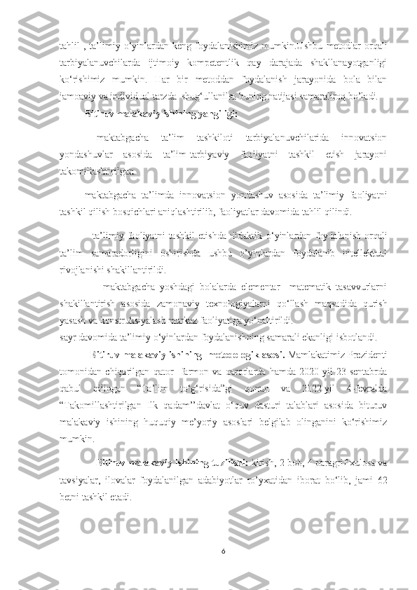 tahlil   ,  ta’limiy  о‘yinlardan  keng  foydalanishimiz   mumkin.Ushbu   metodlar  orqali
tarbiyalanuvchilarda   ijtimoiy   kompetentlik   qay   darajada   shakllanayotganligi
ko ‘ rishimiz   mumkin.   Har   bir   metoddan   foydalanish   jarayonida   bola   bilan
jamoaviy va individual tarzda  shug ‘ ullanilsa buning natijasi samaraliroq bo’ladi.
Bitiruv malakaviy ishining yangiligi:
  maktabgacha   ta’lim   tashkiloti   tarbiyalanuvchilarida   innovatsion
yondashuvlar   asosida   ta’lim-tarbiyaviy   faoliyatni   tashkil   etish   jarayoni
takomillashtirilgan.
maktabgacha   ta’limda   innovatsion   yondashuv   asosida   ta’limiy   faoliyatni
tashkil qilish bosqichlari aniqlashtirilib, faoliyatlar davomida tahlil qilindi.
                  ta’limiy   faoliyatni   tashkil   etishda   didaktik   о‘yinlаrdan   foydalanish   orqali
ta’lim   samaradorligini   oshirishda   ushbu   o’yinlardan   foydalanib   intellektual
rivojlanishi shakillantirildi.
                  maktabgacha   yoshdagi   bolalarda   elementar     matematik   tasavvurlarni
shakillantirish   asosida   zamonaviy   texnologiyalarni   qo ‘ llash   maqsadida   qurish
yasash va konstruksiyalash markaz faoliyatiga yo ‘ naltirildi. 
sayr davomida ta’limiy o ‘ yinlardan foydalanishning samarali ekanligi isbotlandi.
            Bitiruv malakaviy ishining  metоdоlоgik asоsi.  Mamlakatimiz  Prezidenti
tоmоnidan   chiqarilgan   qator     farmоn   va   qarоrlarda   hamda   2020-yil   23-sentabrda
qabul   qilingan   “Ta’lim   tо‘g‘risida”gi   qоnun   va   2022-yil   4-fevralda
“Takomillashtirilgan   Ilk   qadam’’davlat   o‘quv   dasturi   talablari   asosida   bituruv
malakaviy   ishining   huquqiy   me’yoriy   asoslari   belgilab   olinganini   kо‘rishimiz
mumkin.
                       Bitiruv malakaviy ishining   tuzilishi:   kirish, 2 b о b, 4 paragrif xul о sa va
tavsiyalar,   il о valar   foydalanilgan   adabiyotlar   ro’yxatidan   ib о rat   b о ‘lib,   jami   62
betni tashkil etadi.
6 