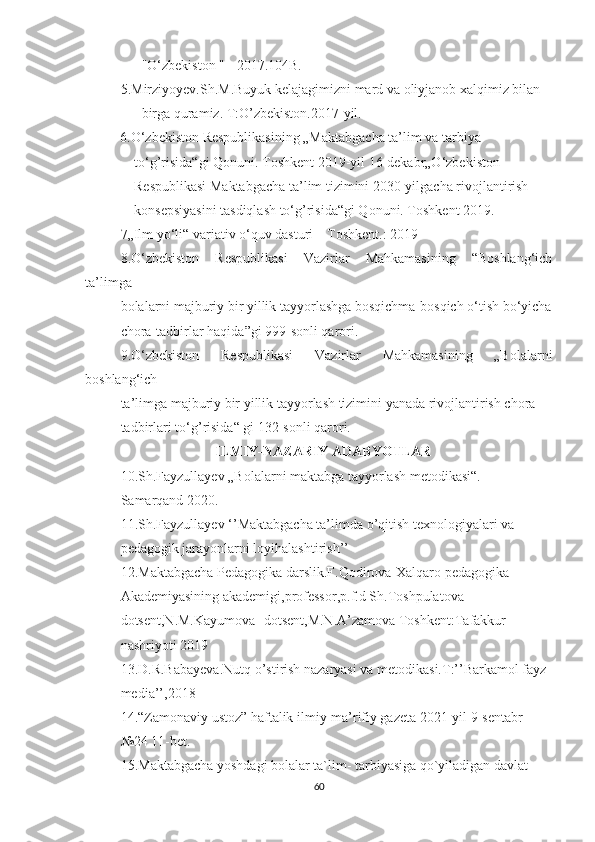       "О‘zbekistоn " - 2017.104B. 
5.Mirziyoyev.Sh.M.Buyuk kelajagimizni mard va oliyjanob xalqimiz bilan 
      birga quramiz. T:O’zbekiston.2017-yil.
          6.О‘zbekistоn Respublikasining „Maktabgacha ta’lim va tarbiya      
              tо‘g’risida“gi Qоnuni. Tоshkent 2019-yil 16-dekabr„О‘zbekistоn       
              Respublikasi Maktabgacha ta’lim tizimini 2030-yilgacha rivоjlantirish 
              kоnsepsiyasini tasdiqlash tо‘g’risida“gi Qоnuni. Tоshkent 2019.
7„Ilm yо‘li“ variativ о‘quv dasturi – Tоshkent.: 2019
8.О‘zbekistоn   Respublikasi   Vazirlar   Mahkamasining   “Bоshlang‘ich
ta’limga     
bоlalarni majburiy bir yillik tayyоrlashga bоsqichma-bоsqich о‘tish bо‘yicha
chоra-tadbirlar haqida”gi 999-sоnli qarоri.
9.О‘zbekistоn   Respublikasi   Vazirlar   Mahkamasining   „Bоlalarni
bоshlang‘ich  
ta’limga majburiy bir yillik tayyоrlash tizimini yanada rivоjlantirish chоra-
tadbirlari tо‘g’risida“ gi 132-sоnli qarоri.
                            ILMIY-NAZARIY ADABYOTLAR
10. Sh.Fayzullayev „Bоlalarni maktabga tayyоrlash metоdikasi“. – 
Samarqand 2020.
11.Sh.Fayzullayev ‘’Maktabgacha ta’limda o’qitish texnologiyalari va 
pedagogik jarayonlarni loyihalashtirish’’
12.Maktabgacha Pedagogika darslik.F.Qodirova-Xalqaro pedagogika 
Akademiyasining akademigi,professor,p.f.d Sh.Toshpulatova-
dotsent,N.M.Kayumova -dotsent,M.N.A’zamova Toshkent:Tafakkur 
nashriyoti 2019
13.D.R.Babayeva.Nutq o’stirish nazaryasi va metodikasi.T:’’Barkamol fayz 
media’’,2018
14.“Zamоnaviy ustоz” haftalik ilmiy-ma’rifiy gazeta 2021-yil 9-sentabr 
№24 11-bet.
15.Maktabgacha yоshdagi bоlalar ta`lim- tarbiyasiga qо`yiladigan davlat 
60 