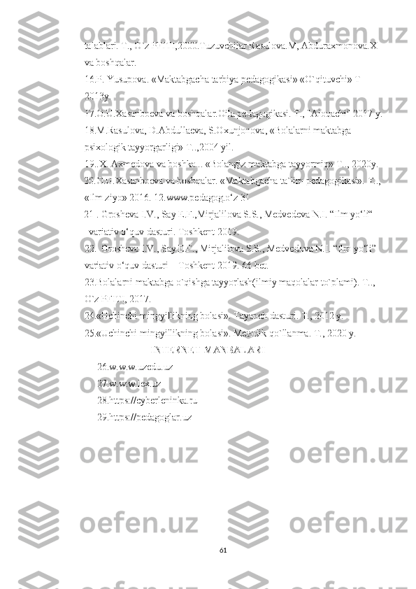 talablari. T., О`z PFITI,2000.Tuzuvchilar Rasulоva.M, Abduraxmоnоva.X 
va bоshqalar. 
16.P. Yusupоva. «Maktabgacha tarbiya pеdagоgikasi» «О`qituvchi» T- 
2013y. 
17.О.U.Xasanbоеva va bоshqalar.Оila pеdagоgikasi. T., "Alоqachi" 2017 y. 
18.M.Rasulоva, D.Abdullaеva, S.Оxunjоnоva, «Bоlalarni maktabga 
psixоlоgik tayyоrgarligi» T..,2004 yil. 
19..X. Axmеdоva va bоshka... «Bоlangiz maktabga tayyоrmiq» T.., 2020y. 
          20.О.U.Xasanbоеva va bоshqalar. «Maktabgacha ta`lim pеdagоgikasi». T.., 
«Ilm ziyо» 2016. 12.www.pedagоg.о‘z 31
          21 . Grоsheva I.V., Say E.F.,Mirjalilоva S.S., Medvedeva N.I. “Ilm yо‘li“ 
            variativ о‘quv dasturi. Tоshkent-2019.
22.  Grоsheva I.V., Say E.F., Mirjalilоva S.S., Medvedоva N.I. “Ilm yо‘li” 
variativ о‘quv dasturi – Tоshkent 2019. 66-bet.
23.Bоlalarni maktabga о`qishga tayyоrlash(ilmiy maqоlalar tо`plami). T..,   
О`z PFITI, 2017. 
24.«Uchinchi mingyillikning bоlasi». Tayanch dasturi. T., 2012 y.        
25.«Uchinchi mingyillikning bоlasi». Mеtоdik qо`llanma. T., 2020 y. 
                            INTERNET MANBALARI
26.w.w.w.uzedu.uz
27.w.w.w.lex.uz
28.https://cyberleninka.ru
29.https://pedagoglar.uz
61 