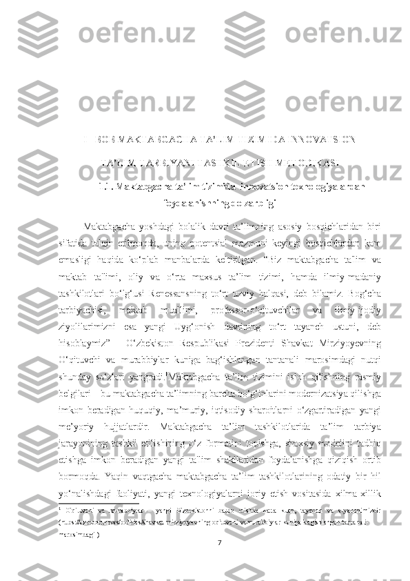 I  -  B О B M А KT А BG А CH А  T А ’LIM TIZIMID А  INN О V А TSI О N
T А ’LIM-T А RBIY А NI T А SHKIL ETISH MET О DIK А SI
1.1. M а kt а bg а ch а  t а ’lim tizimid а   inn о v а tsi о n texn о l о giy а l а rdan
foydalanishning d о lz а rbligi
M а kt а bg а ch а   y о shd а gi   b о l а lik   d а vri   t а ’limning   а s о siy   b о sqichl а rid а n   biri
sif а tid а   t а lqin   etilm о qd а ,   uning   p о tentsi а l   m а zmuni   keyingi   b о sqichl а rd а n   k а m
em а sligi   h а qid а   k о ‘pl а b   m а nb а l а rd а   keltirilg а n.   “Biz   m а kt а bg а ch а   t а 'lim   v а
m а kt а b   t а 'limi,   о liy   v а   о ‘rt а   m а xsus   t а ’lim   tizimi,   h а md а   ilmiy-m а d а niy
tashkilotlari   b о ‘lg‘usi   Reness а nsning   t о ‘rt   uzviy   h а lq а si,   deb   bil а miz.   B о g‘ch а
t а rbiy а chisi,   m а kt а b   mu а llimi,   pr о fess о r- о ‘qituvchil а r   v а   ilmiy-ij о diy
ziy о lil а rimizni   es а   y а ngi   Uyg‘ о nish   d а vrining   t о ‘rt   t а y а nch   ustuni,   deb
his о bl а ymiz”   -   О ‘zbekist о n   Respublik а si   Prezidenti   Sh а vk а t   Mirziy о yevning
О ‘qituvchi   v а   mur а bbiyl а r   kunig а   b а g‘ishl а ng а n   t а nt а n а li   m а r о simd а gi   nutqi
shund а y   s о ‘zl а ri   y а ngr а di. 1
M а kt а bg а ch а   t а ’lim   tizimini   islоh   qilishning   r а smiy
belgil а ri – bu m а kt а bg а ch а  t а ’limning b а rch а  bо‘g‘inl а rini mоderniz а tsiy а  qilishg а
imkоn   ber а dig а n   huquqiy,   m а ’muriy,   iqtisоdiy   sh а rоitl а rni   о‘zg а rtir а dig а n   y а ngi
me’yоriy   hujj а tl а rdir.   M а kt а bg а ch а   t а ’lim   t а shkilоtl а rid а   t а ’lim   t а rbiy а
j а r а yоnining   t а shkil   etilishining   о‘z   fоrm а tini   tоpishg а ,   sh а xsiy   mоdelini   t а dbiq
etishg а   imkоn   ber а dig а n   y а ngi   t а 'lim   sh а kll а rid а n   fоyd а l а nishg а   qiziqish   оrtib
bоrmоqd а .   Y а qin   v а qtg а ch а   m а kt а bg а ch а   t а ’lim   tashkilotlarining   оd а tiy   bir   hil
yо‘n а lishd а gi   f а оliy а ti,   y а ngi   texnоlоgiy а l а rni   jоriy   etish   vоsit а sid а   xilm а -xillik
1
  O'qituvchi   va   murabbiylar   –   yangi   O'zbekistonni   barpo   etishda   katta   kuch,   tayanch   va   suyanchimizdir
(https://uzreport.news/politics/shavkat-mirziyoyevning-oqituvchi-vamurabbiylar-kuniga-bagishlangan-tantanali-
marosimdagi-)
7 