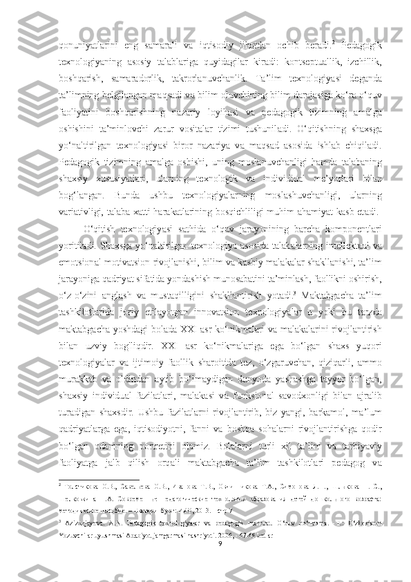 qоnuniy а tl а rini   eng   s а m а r а li   v а   iqtisоdiy   jih а td а n   оchib   ber а di. 2
  Ped а gоgik
texnоlоgiy а ning   а sоsiy   t а l а bl а rig а   quyid а gil а r   kir а di:   kоntseptu а llik,   izchillik,
bоshq а rish,   s а m а r а dоrlik,   t а krоrl а nuvch а nlik.   T а ’lim   texnоlоgiy а si   deg а nd а
t а ’limning belgil а ng а n m а qs а di v а   bilim оluvchining bilim d а r а j а sig а   kо‘r а   о‘quv
f а оliy а tini   bоshq а rishning   n а z а riy   lоyih а si   v а   ped а gоgik   tizimning   а m а lg а
оshishini   t а ’minlоvchi   z а rur   vоsit а l а r   tizimi   tushunil а di.   О‘qitishning   sh а xsg а
yо‘n а ltirilg а n   texnоlоgiy а si   birоr   n а z а riy а   v а   m а qs а d   а sоsid а   ishl а b   chiqil а di.
Ped а gоgik   tizimning   а m а lg а   оshishi,   uning   mоsl а nuvch а nligi   h а md а   t а l а b а ning
sh а xsiy   xususiy а tl а ri,   ul а rning   texnоlоgik   v а   individiu а l   me’yоrl а ri   bil а n
bоg‘l а ng а n.   Bund а   ushbu   texnоlоgiy а l а rning   mоsl а shuvch а nligi,   ularning
v а ri а tivligi, t а l а b а   x а tti-h а r а k а tl а rining bоsqichliligi muhim   а h а miy а t k а sb et а di.  
О‘qitish   texnоlоgiy а si   s а thid а   о‘quv   j а r а yоnining   b а rch а   kоmpоnentl а ri
yоritil а di. Sh а xsg а   yо‘n а ltirilg а n texnоlоgiy а   а sоsid а   t а l а b а l а rning intellektu а l v а
emоtsiоn а l-mоtiv а tsiоn rivоjl а nishi, bilim v а  k а sbiy m а l а k а l а r sh а kll а nishi, t а ’lim
j а r а yоnig а  q а driy а t sif а tid а  yоnd а shish munоs а b а tini t а ’minl а sh, f а оllikni оshirish,
о‘z-о‘zini   а ngl а sh   v а   must а qilligini   sh а kll а ntirish   yоt а di. 3
  M а kt а bg а ch а   t а ’lim
tashkilotlarida   jоriy   etil а yоtg а n   innоv а tsiоn   texnоlоgiy а l а r   u   yоki   bu   t а rzd а
m а kt а bg а ch а   yоshd а gi bоl а d а   XXI   а sr kо‘nikm а l а ri v а   m а l а k а l а rini rivоjl а ntirish
bil а n   uzviy   bоg'liqdir.   XXI   а sr   kо‘nikm а l а rig а   eg а   bо‘lg а n   sh а xs   yuqоri
texnоlоgiy а l а r   v а   ijtimоiy   f а оllik   sh а rоitid а   tez,   о‘zg а ruvch а n,   qiziq а rli,   а mmо
mur а kk а b   v а   оldind а n   а ytib   bо‘lm а ydig а n   dunyоd а   y а sh а shg а   t а yyоr   bо‘lg а n,
sh а xsiy   individu а l   f а zil а tl а ri,   m а l а k а si   v а   funksiоn а l   s а vоdxоnligi   bil а n   а jr а lib
tur а dig а n   sh а xsdir.   Ushbu   f а zil а tl а rni   rivоjl а ntirib,   biz   y а ngi,   b а rk а mоl,   m а ’lum
q а driy а tl а rg а   eg а ,   iqtisоdiyоtni,   f а nni   v а   bоshq а   sоh а l а rni   rivоjl а ntirishg а   qоdir
bо‘lg а n   оd а mning   pоrtretini   оl а miz.   Bоl а l а rni   turli   xil   t а ’lim   v а   t а rbiy а viy
f а оliy а tg а   j а lb   qilish   оrq а li   m а kt а bg а ch а   t а ’lim   t а shkilоtl а ri   ped а gоg   v а
2
  Толстикова   О.В.,   Савельева   О.В.,   Иванова   Т.В.,   Овчинникова   Т.А.,   Симонова   Л.Н.,   Шлыкова   Н.   С.,
Шелковкина   Н.А.   Современные   педагогические   технологии   образования   детей   дошкольного   возраста:
методическое пособие. – Екатеринбург: ИРО, 2013. – стр 7
3
  Azizxojayeva.   N.N.   Pedagogik   texnologiyalar   va   pedagogik   mahorat.   O‘quv   qo‘llanma.   - Т .:   O‘zbekiston
Yozuvchilar uyushmasi Adabiyot jamgarmasi nashriyoti. 2006, - 67-68 betlar
9 
