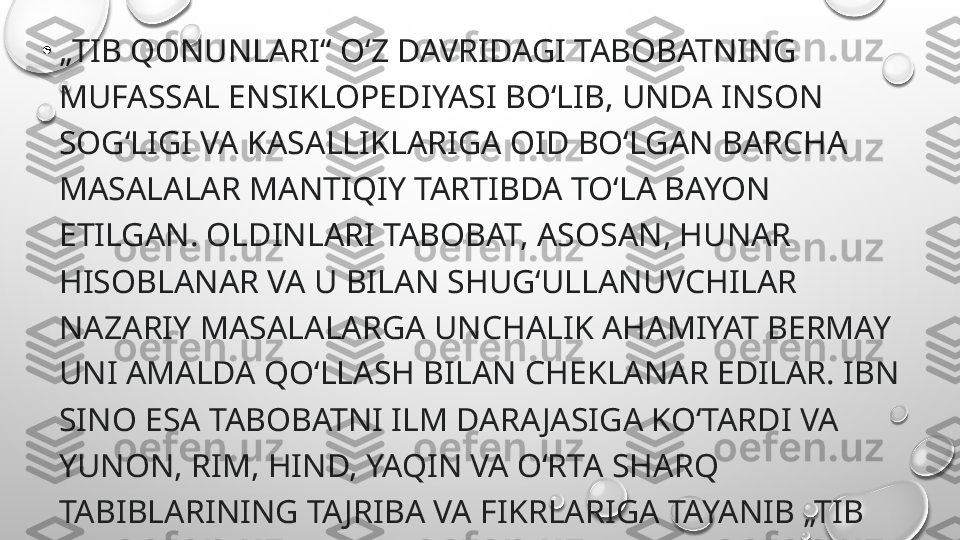 •
„ TIB QONUNLARI“ OʻZ DAVRIDAGI TABOBATNING 
MUFASSAL ENSIKLOPEDIYASI BOʻLIB, UNDA INSON 
SOGʻLIGI VA KASALLIKLARIGA OID BOʻLGAN BARCHA 
MASALALAR MANTIQIY TARTIBDA TOʻLA BAYON 
ETILGAN. OLDINLARI TABOBAT, ASOSAN, HUNAR 
HISOBLANAR VA U BILAN SHUGʻULLANUVCHILAR 
NAZARIY MASALALARGA UNCHALIK AHAMIYAT BERMAY 
UNI AMALDA QOʻLLASH BILAN CHEKLANAR EDILAR. IBN 
SINO ESA TABOBATNI ILM DARA JASIGA KOʻTARDI VA 
YUNON, RIM, HIND, YAQIN VA OʻRTA SHARQ 
TABIBLARINING TAJRIBA VA FIKRLARIGA TAYANIB „TIB 
QONUNLARI“DA UNING HAM NAZARIY, HAM AMALIY 
MASALALARINI CHUQUR ISHLAB CHIQDI. 