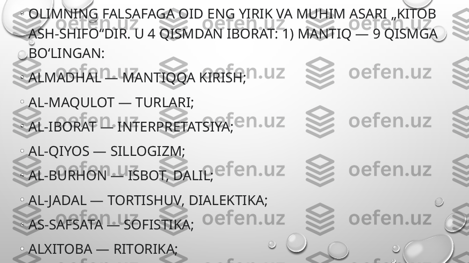 •
OLIMNING FALSAFAGA OID ENG YIRIK VA MUHIM ASARI „KITOB 
ASH-SHIFO“DIR. U 4 QISMDAN IBORAT: 1) MANTIQ — 9 QISMGA 
BOʻLINGAN:
•
ALMADHAL — MANTIQQA KIRISH;
•
AL-MAQULOT — TURLARI;
•
AL-IBORAT — INTERPRETATSIYA;
•
AL-QIYOS — SILLOGIZM;
•
AL-BURHON — ISBOT, DALIL;
•
AL-JADAL — TORTISHUV, DIALEKTIKA;
•
AS-SAFSATA — SOFISTIKA;
•
ALXITOBA — RITORIKA;
•
ASH-SHEʼR — POETIKA (SHEʼR SANʼATI); 