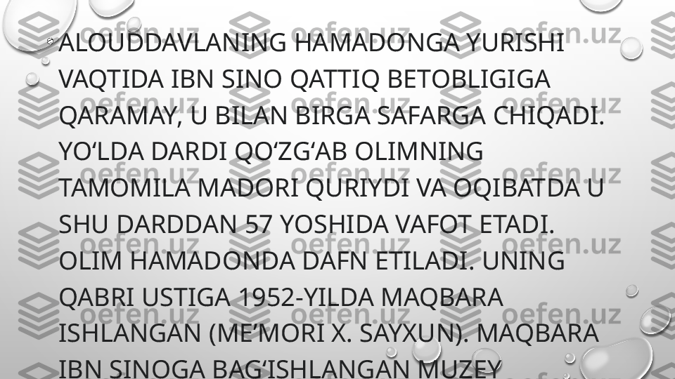 •
ALOUDDAVLANING HAMADONGA YURISHI 
VAQTIDA IBN SINO QATTIQ BETOBLIGIGA 
QARAMAY, U BILAN BIRGA SAFARGA CHIQADI. 
YOʻLDA DARDI QOʻZGʻAB OLIMNING 
TAMOMILA MADORI QURIYDI VA OQIBATDA U 
SHU DARDDAN 57 YOSHIDA VAFOT ETADI. 
OLIM HAMADONDA DAFN ETILADI. UNING 
QABRI USTIGA 1952-YILDA MAQBARA 
ISHLANGAN (MEʼMORI X. SAYXUN). MAQBARA 
IBN SINOGA BAGʻISHLANGAN MUZEY 
XONALARINI HAM OʻZ ICHIGA OLADI. 