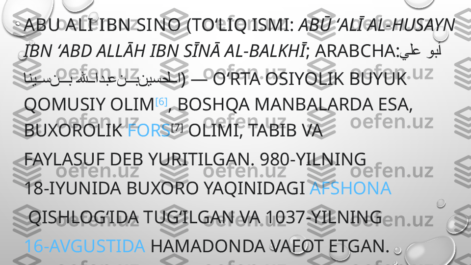 •
ABU ALI IBN SIN O  (TOʻLIQ ISMI:  ABŪ ʻALĪ AL-HUSAYN 
IBN ʻABD ALLĀH IBN SĪNĀ AL-BALKHĪ ;  ARABCHA :     يلع وب	�أ
       	
انی	��	سن	���	ب	�لله	��	ادبعن	���	بنیسحل	��	ا ) — OʻRTA OSIYOLIK BUYUK 
QOMUSIY OLIM [6]
, BOSHQA MANBALARDA ESA, 
BUXOROLIK   FORS [7]
 OLIMI, TABIB VA 
FAYLASUF DEB YURITILGAN .  980-YILNING  
18-IYUNIDA   BUXORO  YAQINIDAGI  AFSHONA
 QISHLOGʻIDA TUGʻILGAN VA  1037-YILNING  
16-AVGUSTIDA   HAMADONDA  VAFOT ETGAN. 
GʻARBDA  AVITSEN NA  ( INGL.   AVICENNA ) NOMI 
BILAN MASHHUR. 