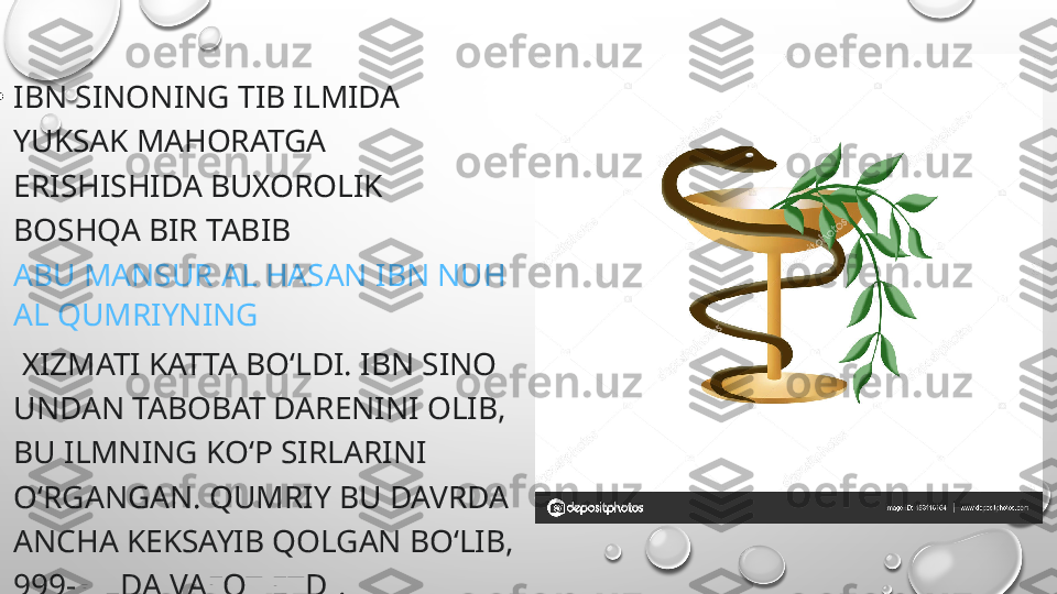 
•
IBN SINONING TIB ILMIDA 
YUKSAK MAHORATGA 
ERISHISHIDA BUXOROLIK 
BOSHQA BIR TABIB 
ABU MANSUR AL HASAN IBN NUH 
AL QUMRIYNING
 XIZMATI KATTA BOʻLDI. IBN SINO 
UNDAN TABOBAT DARENINI OLIB, 
BU ILMNING KOʻP SIRLARINI 
OʻRGANGAN. QUMRIY BU DAVRDA 
ANCHA KEKSAYIB QOLGAN BOʻLIB, 
999-YILDA VAFOT ETDI. 