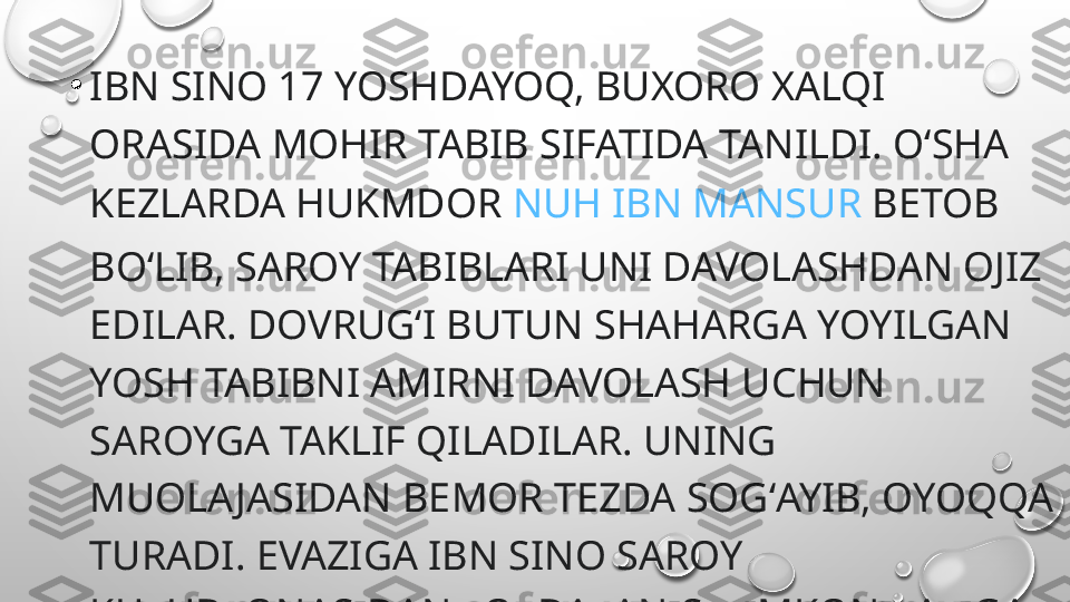 •
IBN SINO 17 YOSHDAYOQ, BUXORO XALQI 
ORASIDA MOHIR TABIB SIFATIDA TANILDI. OʻSHA 
KEZLARDA HUKMDOR  NUH IBN MANSUR  BETOB 
BOʻLIB, SAROY TABIBLARI UNI DAVOLASHDAN OJIZ 
EDILAR. DOVRUGʻI BUTUN SHAHARGA YOYILGAN 
YOSH TABIBNI AMIRNI DAVOLASH UCHUN 
SAROYGA TAKLIF QILADILAR. UNING 
MUOLA JASIDAN BEMOR TEZDA SOGʻAYIB, OYOQQA 
TURADI. EVAZIGA IBN SINO SAROY 
KUTUBXONASIDAN FOYDALANISH IMKONIYATIGA 
EGA BOʻLADI. 