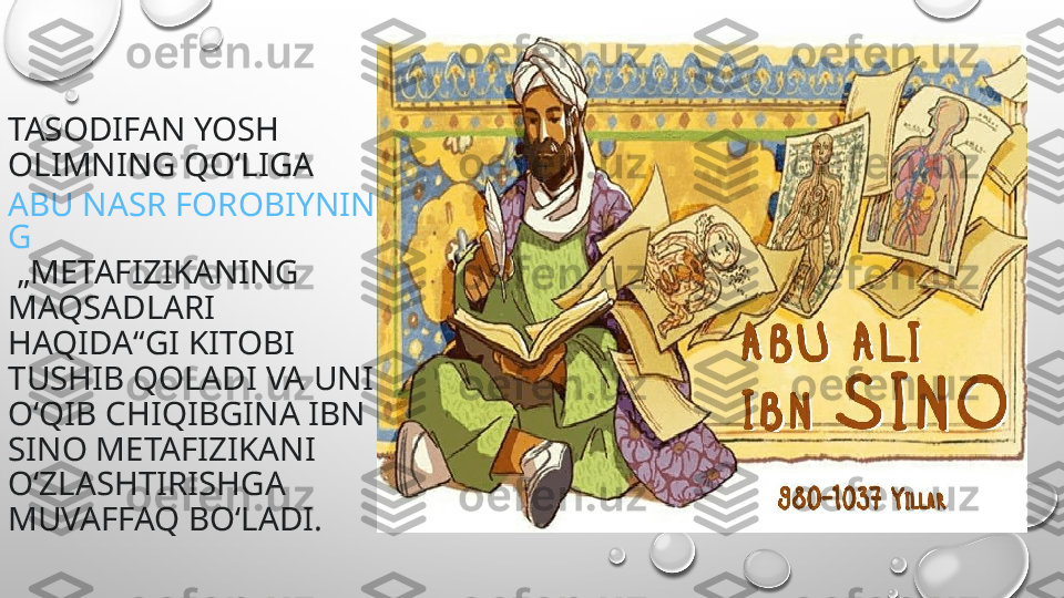 TASODIFAN YOSH 
OLIMNING QOʻLIGA 
ABU NASR FOROBIYNIN
G
 „METAFIZIKANING 
MAQSADLARI 
HAQIDA“GI KITOBI 
TUSHIB QOLADI VA UNI 
OʻQIB CHIQIBGINA IBN 
SINO METAFIZIKANI 
OʻZLASHTIRISHGA 
MUVAFFAQ BOʻLADI. 