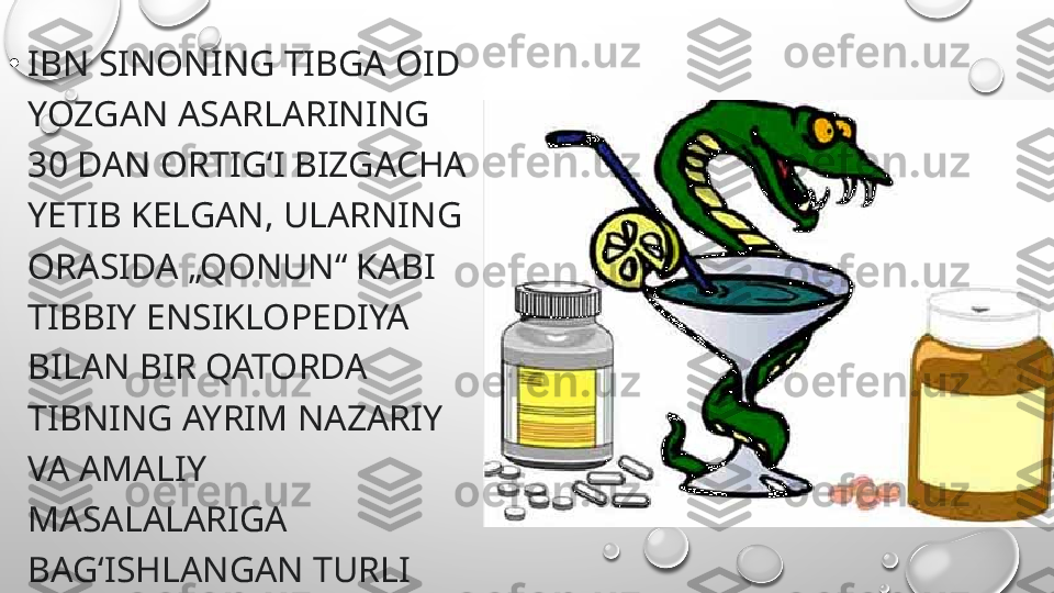 •
IBN SINONING TIBGA OID 
YOZGAN ASARLARINING 
30 DAN ORTIGʻI BIZGACHA 
YETIB KELGAN, ULARNING 
ORASIDA „QONUN“ KABI 
TIBBIY ENSIKLOPEDIYA 
BILAN BIR QATORDA 
TIBNING AYRIM NAZARIY 
VA AMALIY 
MASALALARIGA 
BAGʻISHLANGAN TURLI 
HA JMDAGI 