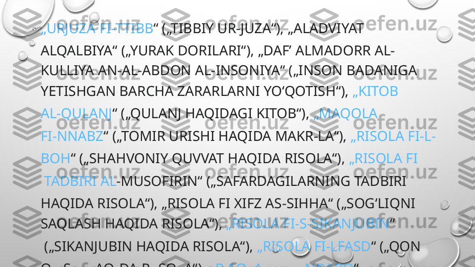 • „ URJUZA   FI-TTIBB “  („TIBBIY UR-JUZA“), „ALADVIYAT 
ALQALBIYA“ („YURAK DORILARI“), „DAFʼ ALMADORR AL-
KULLIYA AN-AL-ABDON AL-INSONIYA“ („INSON BADANIGA 
YETISHGAN BARCHA ZARARLARNI YOʻQOTISH“),  „KITOB 
AL-QULANJ “  („QULANJ HAQIDAGI KITOB“),  „MAQOLA 
FI-NNABZ “  („TOMIR URISHI HAQIDA MAKR-LA“),  „RISOLA  FI -L-
BOH “  („SHAHVONIY QUVVAT HAQIDA RISOLA“),  „RISOLA  FI
 TADBIRI  AL -MUSOFIRIN“  („SAFARDAGILARNING TADBIRI 
HAQIDA RISOLA“), „RISOLA FI XIFZ AS-SIHHA“ („SOGʻLIQNI 
SAQLASH HAQIDA RISOLA“),  „RISOLA  FI -S- SIKANJUBIN “
 („SIKANJUBIN HAQIDA RISOLA“),  „RISOLA  FI-LFASD “  („QON 
OLISH HAQIDA R.ISOLA“),  „RISOLA  FI-LHINDABO “
 („SACHRATQI HAQIDA RISOLA“) KABI RISOLALARI HAM BOR. 