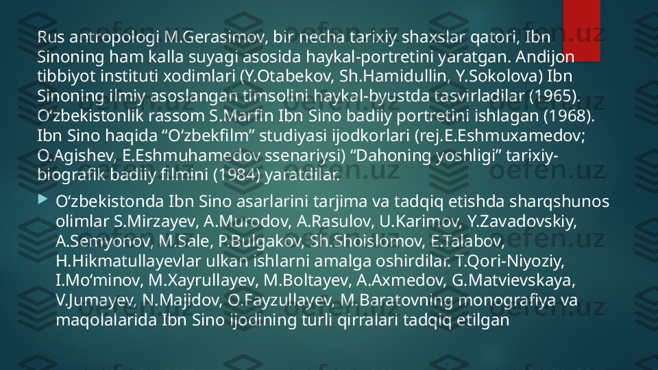 Rus antropologi M.Gerasimov, bir necha tarixiy shaxslar qatori, Ibn 
Sinoning ham kalla suyagi asosida haykal-portretini yaratgan. Andijon 
tibbiyot instituti xodimlari (Y.Otabekov, Sh.Hamidullin, Y.Sokolova) Ibn 
Sinoning ilmiy asoslangan timsolini haykal-byustda tasvirladilar (1965). 
O‘zbekistonlik rassom S.Marfin Ibn Sino badiiy portretini ishlagan (1968). 
Ibn Sino haqida “O‘zbekfilm” studiyasi ijodkorlari (rej.E.Eshmuxamedov; 
O.Agishev, E.Eshmuhamedov ssenariysi) “Dahoning yoshligi” tarixiy-
biografik badiiy filmini (1984) yaratdilar.

O‘zbekistonda Ibn Sino asarlarini tarjima va tadqiq etishda sharqshunos 
olimlar S.Mirzayev, A.Murodov, A.Rasulov, U.Karimov, Y.Zavadovskiy, 
A.Semyonov, M.Sale, P.Bulgakov, Sh.Shoislomov, E.Talabov, 
H.Hikmatullayevlar ulkan ishlarni amalga oshirdilar. T.Qori-Niyoziy, 
I.Mo‘minov, M.Xayrullayev, M.Boltayev, A.Axmedov, G.Matvievskaya, 
V.Jumayev, N.Majidov, O.Fayzullayev, M.Baratovning monografiya va 
maqolalarida Ibn Sino ijodining turli qirralari tadqiq etilgan   