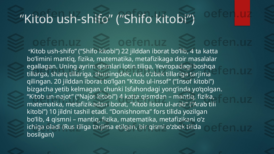  “ Kitob ush-shifo” (“Shifo kitobi”)
 “ Kitob ush-shifo” (“Shifo kitobi”) 22 jilddan iborat bo‘lib, 4 ta katta 
bo‘limini mantiq, fizika, matematika, metafizikaga doir masalalar 
egallagan. Uning ayrim qismlari lotin tiliga, Yevropadagi boshqa 
tillarga, sharq tillariga, shuningdek, rus, o‘zbek tillariga tarjima 
qilingan. 20 jilddan iborat bo‘lgan “Kitob ul-insof ” (“Insof kitobi”) 
bizgacha yetib kelmagan, chunki Isfahondagi yong‘inda yo‘qolgan. 
“Kitob un-najot” (“Najot kitobi”) 4 katta qismdan – mantiq, fizika, 
matematika, metafizikadan iborat, “Kitob lison ul-arab” (“Arab tili 
kitobi”) 10 jildni tashil etadi. “Donishnoma” fors tilida yozilgan 
bo‘lib, 4 qismni – mantiq, fizika, matematika, metafizikani o‘z 
ichiga oladi (Rus tiliga tarjima etilgan, bir qismi o‘zbek tilida 
bosilgan)   