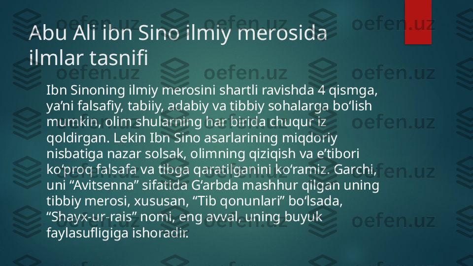 Abu Ali ibn Sino ilmiy merosida 
ilmlar tasnifi
Ibn Sinoning ilmiy merosini shartli ravishda 4 qismga, 
ya’ni falsafiy, tabiiy, adabiy va tibbiy sohalarga bo‘lish 
mumkin, olim shularning har birida chuqur iz 
qoldirgan. Lekin Ibn Sino asarlarining miqdoriy 
nisbatiga nazar solsak, olimning qiziqish va e’tibori 
ko‘proq falsafa va tibga qaratilganini ko‘ramiz. Garchi, 
uni “Avitsenna” sifatida G‘arbda mashhur qilgan uning 
tibbiy merosi, xususan, “Tib qonunlari” bo‘lsada, 
“Shayx-ur-rais” nomi, eng avval, uning buyuk 
faylasufligiga ishoradir.   