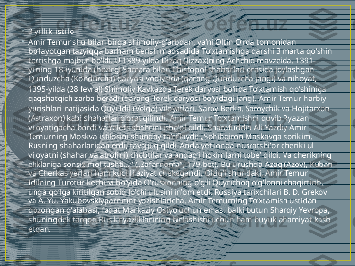 •
3 y illik  ist ilo
•
Amir Temur shu bilan birga shimoliy-gʻarbdan, yaʼni Oltin Oʻrda tomonidan 
boʻlayotgan tazyiqqa barham berish maqsadida Toʻxtamishga qarshi 3 marta qoʻshin 
tortishga majbur boʻldi. U 1389-yilda Dizaq ( Jizzax)ning Achchiq mavzeida, 1391-
yilning 18-iyunida (hozirgi Samara bilan Chistopol shaharlari orasida joylashgan 
Qunduzcha (Kondurcha) daryosi vodiysida (qarang  Qunduzcha jangi ) va nihoyat, 
1395-yilda (28 fevral) Shimoliy Kavkazda Terek daryosi boʻiida Toʻxtamish qoʻshiniga 
qaqshatqich zarba beradi (qarang  Terek daryosi boʻyidagi jang ). Amir Temur harbiy 
yurishlari natijasida Quyi Idil (Volga) viloyatlari, Saroy Berka, Saroychik va Hojitarxon 
(Astraxon) kabi shaharlar gʻorat qilindi. Amir Temur Toʻxtamishni quvib Ryazan 
viloyatigacha bordi va Yelets shahrini ishgʻol qildi. Sharafuddin Ali Yazdiy Amir 
Temurning Moskva istilosini shunday taʼriflaydi: „Sohibqiron Maskavga sorikim, 
Rusning shaharlaridan erdi, tavajjuq qildi. Anda yetkonda nusratshiʼor cheriki ul 
viloyatni (shahar va atrofini) chobtilar va andagʻi hokimlarni tobeʼ qildi. Va cherikning 
eliklariga sonsiz mol tushti…“ („Zafarnoma“, 179-bet). Bu urushda Azaq (Azov), Kuban 
va Cherkas yerlari ham kuchli aziyat chekegandi. Qizigʻi shundaki, Amir Temur 
Idilning Turotur kechuvi boʻyida Oʻrusxonning oʻgʻli Quyrichoq oʻgʻlonni chaqirtirib, 
unga qoʻlga kiritilgan sobiq Joʻchi ulusini inʼom etdi. Rossiya tarixchilari B. D. Grekov 
va A. Yu. Yakubovskiyparnmnt yozishlaricha, Amir Temurning Toʻxtamish ustidan 
qozongan gʻalabasi, faqat Markaziy Osiyo uchun emas, balki butun Sharqiy Yevropa, 
shuningdek tarqoq Rus knyazliklarining birlashishi uchun ham buyuk ahamiyat kasb 
etgan. 