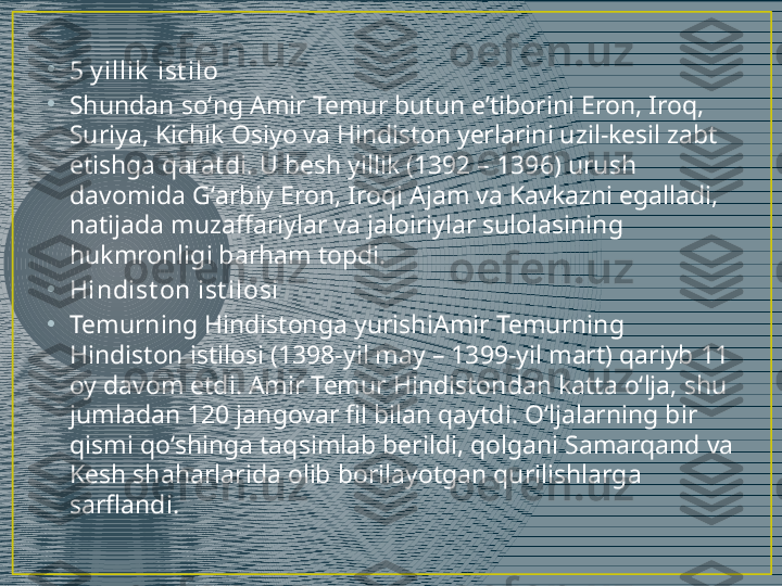 •
5 y illik  ist ilo
•
Shundan soʻng Amir Temur butun eʼtiborini Eron, Iroq, 
Suriya, Kichik Osiyo va Hindiston yerlarini uzil-kesil zabt 
etishga qaratdi. U besh yillik (1392 – 1396) urush 
davomida Gʻarbiy Eron, Iroqi Ajam va Kavkazni egalladi, 
natijada muzaffariylar va jaloiriylar sulolasining 
hukmronligi barham topdi.
•
Hindist on ist ilosi
•
Temurning Hindistonga yurishi Amir Temurning 
Hindiston istilosi (1398-yil may – 1399-yil mart) qariyb 11 
oy davom etdi. Amir Temur Hindistondan katta oʻlja, shu 
jumladan 120 jangovar fil bilan qaytdi. Oʻljalarning bir 
qismi qoʻshinga taqsimlab berildi, qolgani Samarqand va 
Kesh shaharlarida olib borilayotgan qurilishlarga 
sarflandi. 