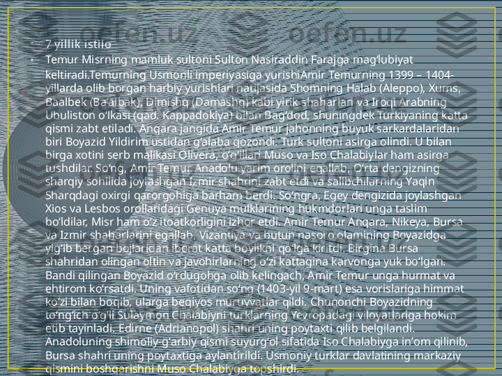 •
7 y il lik  i st il o
• Temur Misrning mamluk sultoni  Sulton Nasiraddin Farajga  magʻlubiyat 
keltiradi.Temurning Usmonli imperiyasiga yurishi Amir Temurning 1399 – 1404-
yillarda olib borgan harbiy yurishlari natijasida Shomning Halab (Aleppo), Xums, 
Baalbek (Baʼalbak), Dimishq (Damashq) kabi yirik shaharlari va Iroqi Arabning 
Ubuliston oʻlkasi (qad. Kappadokiya) bilan Bagʻdod, shuningdek Turkiyaning katta 
qismi zabt etiladi. Anqara jangida Amir Temur jahonning buyuk sarkardalaridan 
biri Boyazid Yildirim ustidan gʻalaba qozondi. Turk sultoni asirga olindi. U bilan 
birga xotini serb malikasi Olivera, oʻgʻillari Muso va Iso Chalabiylar ham asirga 
tushdilar. Soʻng, Amir Temur Anadolu yarim orolini egallab, Oʻrta dengizning 
sharqiy sohilida joylashgan Izmir shahrini zabt etdi va salibchilarning Yaqin 
Sharqdagi oxirgi qarorgohiga barham berdi. Soʻngra, Egey dengizida joylashgan 
Xios va Lesbos orollaridagi Genuya mulklarining hukmdorlari unga taslim 
boʻldilar, Misr ham oʻz itoatkorligini izhor etdi. Amir Temur Anqara, Nikeya, Bursa 
va Izmir shaharlarini egallab, Vizantiya va butun nasoro olamining Boyazidga 
yigʻib bergan bojlaridan iborat katta boylikni qoʻlga kiritdi. Birgina Bursa 
shahridan olingan oltin va javohirlarning oʻzi kattagina karvonga yuk boʻlgan. 
Bandi qilingan Boyazid oʻrdugohga olib kelingach, Amir Temur unga hurmat va 
ehtirom koʻrsatdi. Uning vafotidan soʻng (1403-yil 9-mart) esa vorislariga himmat 
koʻzi bilan boqib, ularga beqiyos muruvvatlar qildi. Chunonchi Boyazidning 
toʻngʻich oʻgʻli Sulaymon Chalabiyni turklarning Yevropadagi viloyatlariga hokim 
etib tayinladi. Edirne (Adrianopol) shahri uning poytaxti qilib belgilandi. 
Anadoluning shimoliy-gʻarbiy qismi suyurgʻol sifatida Iso Chalabiyga inʼom qilinib, 
Bursa shahri uning poytaxtiga aylantirildi. Usmoniy turklar davlatining markaziy 
qismini boshqarishni Muso Chalabiyga topshirdi. 