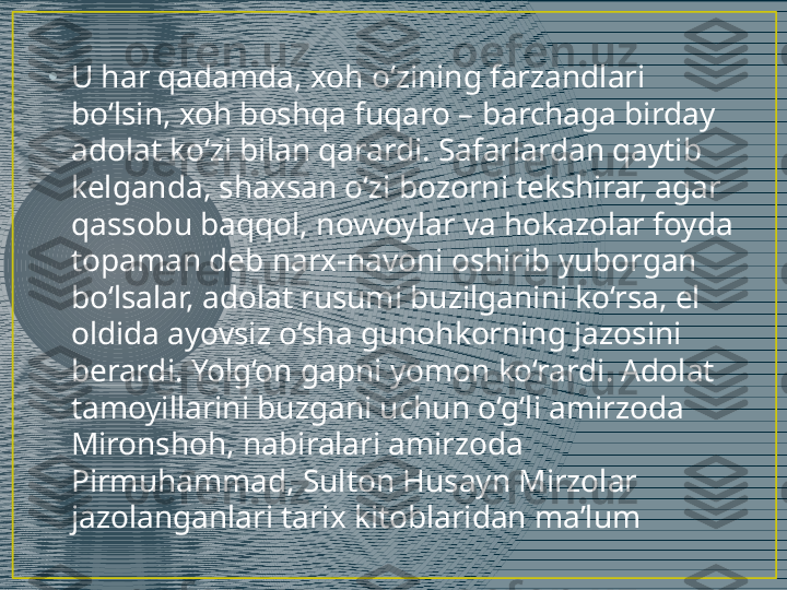 •
U har qadamda, xoh o‘zining farzandlari 
bo‘lsin, xoh boshqa fuqaro – barchaga birday 
adolat ko‘zi bilan qarardi. Safarlardan qaytib 
kelganda, shaxsan o‘zi bozorni tekshirar, agar 
qassobu baqqol, novvoylar va hokazolar foyda 
topaman deb narx-navoni oshirib yuborgan 
bo‘lsalar, adolat rusumi buzilganini ko‘rsa, el 
oldida ayovsiz o‘sha gunohkorning jazosini 
berardi. Yolg‘on gapni yomon ko‘rardi. Adolat 
tamoyillarini buzgani uchun o‘g‘li amirzoda 
Mironshoh, nabiralari amirzoda 
Pirmuhammad, Sulton Husayn Mirzolar 
jazolanganlari tarix kitoblaridan ma’lum 