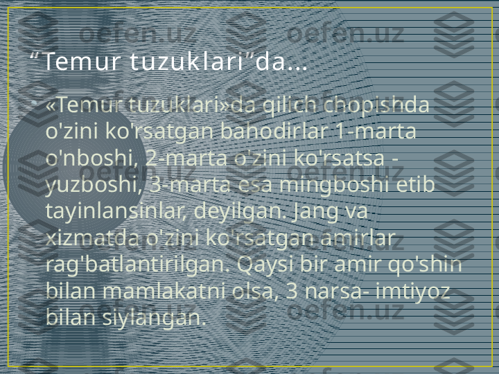 “ Tem ur  t u zu k l a r i ”da ...
•
«Temur tuzuklari»da qilich chopishda 
o'zini ko'rsatgan bahodirlar 1-marta 
o'nboshi, 2-marta o'zini ko'rsatsa - 
yuzboshi, 3-marta esa mingboshi etib 
tayinlansinlar, deyilgan. Jang va 
xizmatda o'zini ko'rsatgan amirlar 
rag'batlantirilgan. Qaysi bir amir qo'shin 
bilan mamlakatni olsa, 3 narsa- imtiyoz 
bilan siylangan.  