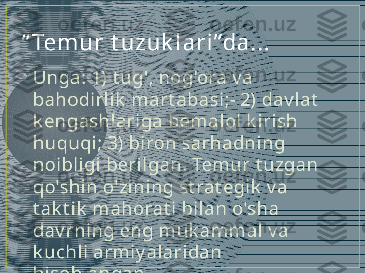 “ Tem ur  t uzuk l a r i ”da ...
•
Unga: 1) t ug', nog'ora v a 
bahodirlik  mart abasi;- 2) dav lat  
k engashlariga bemalol k irish 
huquqi; 3) biron sarhadning 
noibligi berilgan. Temur t uzgan 
qo'shin o'zining st rat egik  v a 
t ak t ik  mahorat i bilan o'sha 
dav rning eng muk ammal v a 
k uchli armiy alaridan 
hisoblangan.  