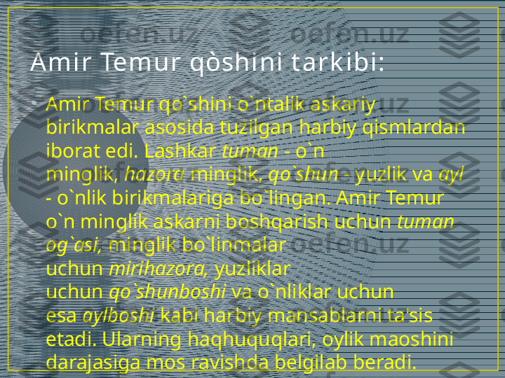 A m i r  Tem u r  qòsh i ni  t a r k i bi :
•
Amir Temur qo`shini o`ntalik askariy 
birikmalar asosida tuzilgan harbiy qismlardan 
iborat edi. Lashkar  tuman  - o`n 
minglik,  hazora  minglik,  qo`shun -  yuzlik va  ayl 
-  o`nlik birikmalariga bo`lingan. Amir Temur 
o`n minglik askarni boshqarish uchun  tuman 
og`asi,  minglik bo`linmalar 
uchun  mirihazora,  yuzliklar 
uchun  qo`shunboshi  va o`nliklar uchun 
esa  aylboshi  kabi harbiy mansablarni ta'sis 
etadi. Ularning haqhuquqlari, oylik maoshini 
darajasiga mos ravishda belgilab beradi. 