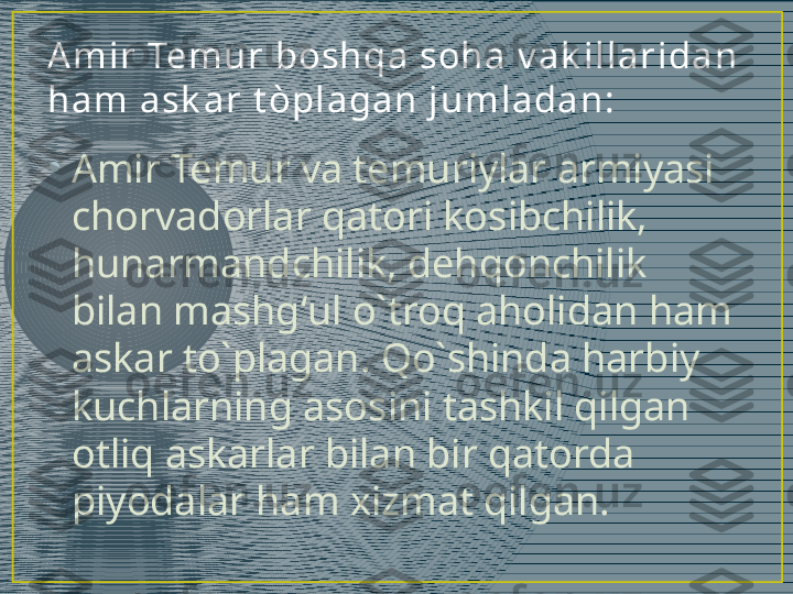 •
Amir Temur va temuriylar armiyasi 
chorvadorlar qatori kosibchilik, 
hunarmandchilik, dehqonchilik 
bilan mashgʻul o`troq aholidan ham 
askar to`plagan. Qo`shinda harbiy 
kuchlarning asosini tashkil qilgan 
otliq askarlar bilan bir qatorda 
piyodalar ham xizmat qilgan. A m i r  Tem u r  bosh qa  soh a  v a k i l l a r i da n  
h a m  a sk a r  t òpl a ga n  j u m l a da n : 