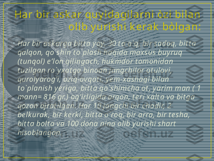 •
Har bir ask arga bit t a yoy, 30 t a o`q, bir sadoq, bit t a 
qalqon, qo`shin t o`plash haqida maxsus buyruq 
(t unqol) e’lon qilingach, huk mdor t omonidan 
t uzilgan ro`yxat ga binoan jangchilar ot ulovi, 
quroly arogʻi, oziq-ovqat i, ye m-xashagi bilan 
t o`planish y e riga, bit t a qo`shimcha ot , yarim man ( 1 
mann= 816 gr.) ogʻirligida arqon, t e ri xalt a va bit ga 
qozon ajrat ilgan. Har 10 jangchi bir chodir, 2 
be lk urak , bir k e rk i, bit t a o`roq, bir arra, bir t e sha, 
bit t a bolt a va 100 dona nina olib yurishi shart  
hisoblangan.Ha r  bi r  a sk a r  qu y i da gi l a r n i  òzi  bi l a n  
ol i b y u r i sh i  k era k  bòl ga n : 